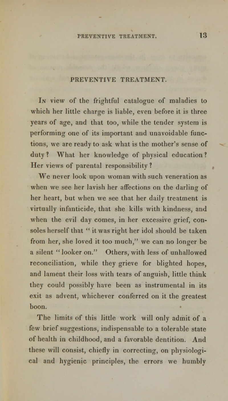 PREVENTIVE TREATMENT. In view of the frightful catalogue of maladies to which her little charge is liable, even before it is three years of age, and that too, while the tender system is performing one of its important and unavoidable func- tions, we are ready to ask what is the mother's sense of duty? What her knowledge of physical education? Her views of parental responsibility ? We never look upon woman with such veneration as when we see her lavish her affections on the darling of her heart, but when we see that her daily treatment is virtually infanticide, that she kills with kindness, and when the evil day comes, in her excessive grief, con- soles herself that  it was right her idol should be taken from her, she loved it too much, we can no longer be a silent looker on. Others, with less of unhallowed reconciliation, while they grieve for blighted hopes, and lament their loss with tears of anguish, little think they could possibly have been as instrumental in its exit as advent, whichever conferred on it the greatest boon. The limits of this little work will only admit of a few brief suggestions, indispensable to a tolerable state of health in childhood, and a favorable dentition. And these will consist, chiefly in correcting, on physiologi- cal and hygienic principles, the errors we humbly