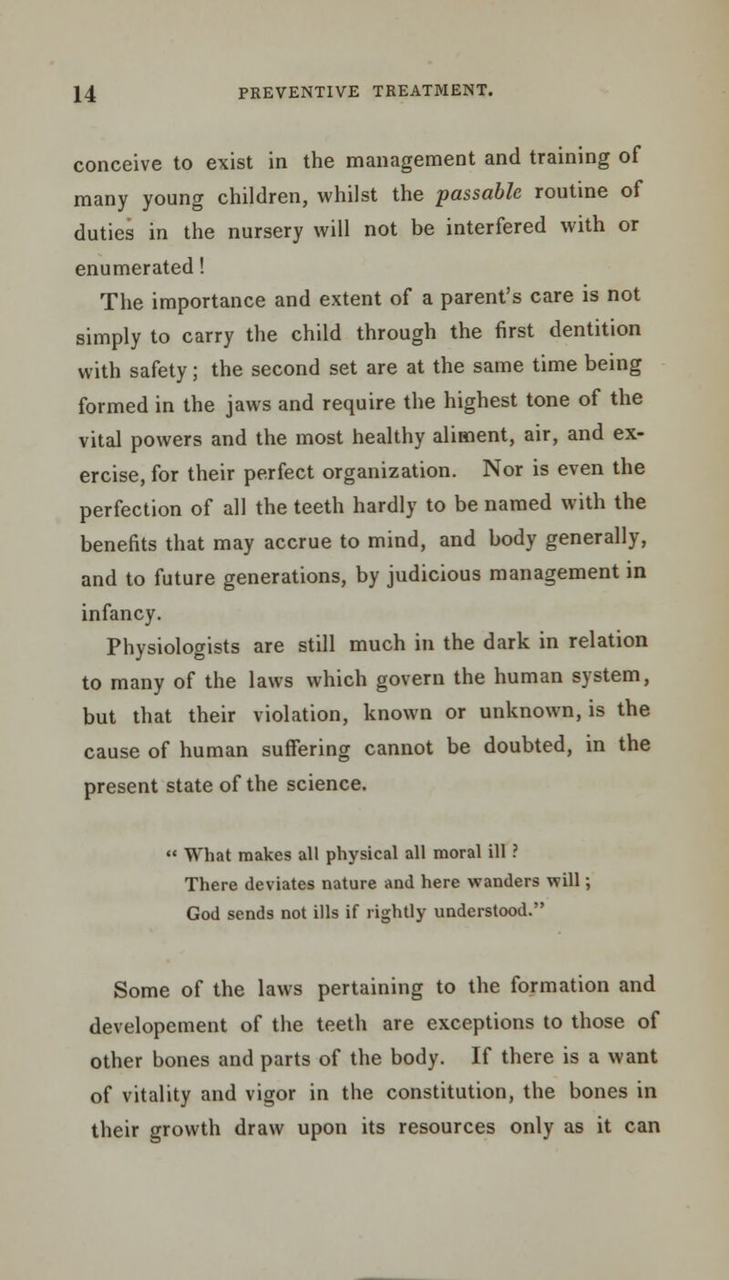 conceive to exist in the management and training of many young children, whilst the passable routine of duties in the nursery will not be interfered with or enumerated! The importance and extent of a parent's care is not simply to carry the child through the first dentition with safety; the second set are at the same time being formed in the jaws and require the highest tone of the vital powers and the most healthy aliment, air, and ex- ercise, for their perfect organization. Nor is even the perfection of all the teeth hardly to be named with the benefits that may accrue to mind, and body generally, and to future generations, by judicious management in infancy. Physiologists are still much in the dark in relation to many of the laws which govern the human system, but that their violation, known or unknown, is the cause of human suffering cannot be doubted, in the present state of the science.  What makes all physical all moral ill ? There deviates nature and here wanders will; God sends not ills if rightly understood. Some of the laws pertaining to the formation and developement of the teeth are exceptions to those of other bones and parts of the body. If there is a want of vitality and vigor in the constitution, the bones in their growth draw upon its resources only as it can