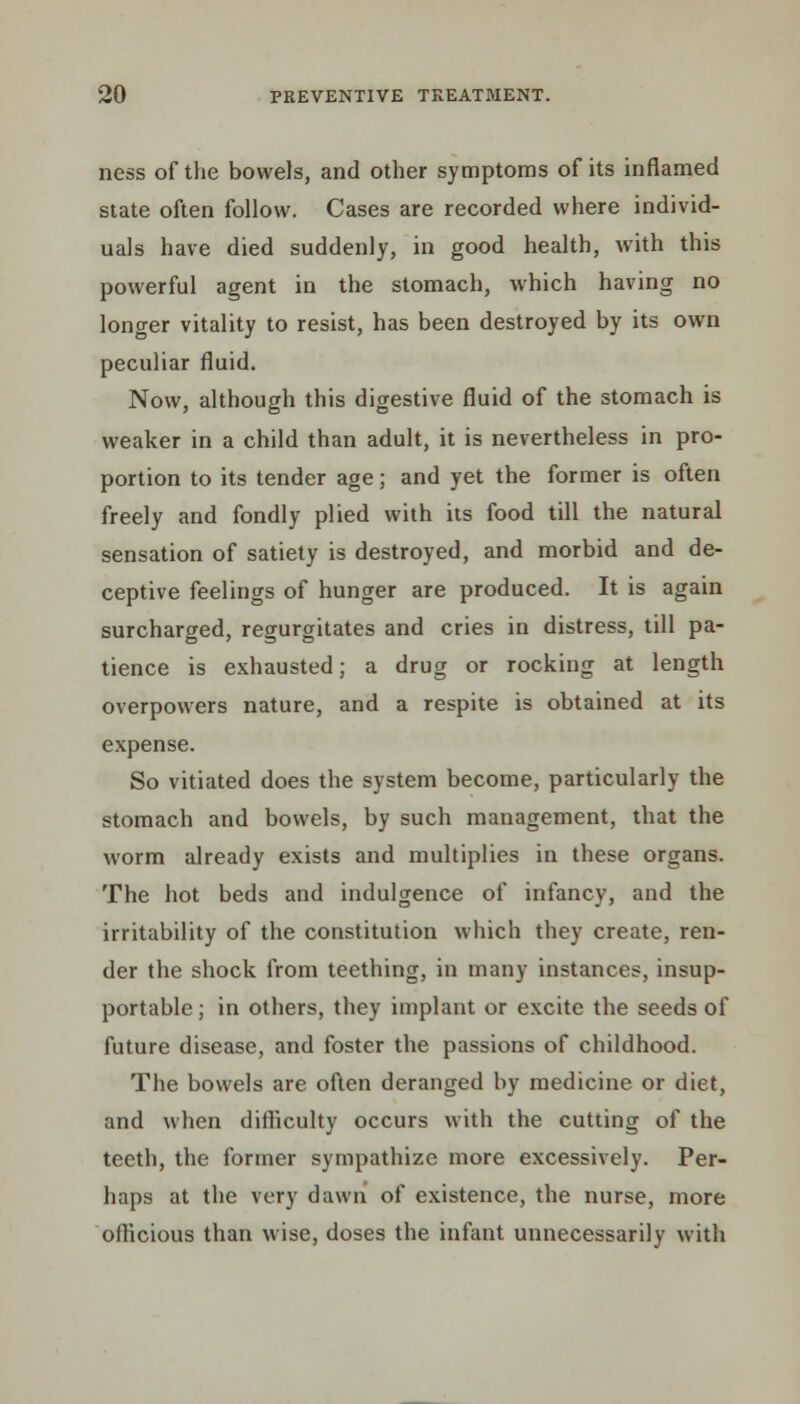 ness of the bowels, and other symptoms of its inflamed state often follow. Cases are recorded where individ- uals have died suddenly, in good health, with this powerful agent in the stomach, which having no longer vitality to resist, has been destroyed by its own peculiar fluid. Now, although this digestive fluid of the stomach is weaker in a child than adult, it is nevertheless in pro- portion to its tender age; and yet the former is often freely and fondly plied with its food till the natural sensation of satiety is destroyed, and morbid and de- ceptive feelings of hunger are produced. It is again surcharged, regurgitates and cries in distress, till pa- tience is exhausted; a drug or rocking at length overpowers nature, and a respite is obtained at its expense. So vitiated does the system become, particularly the stomach and bowels, by such management, that the worm already exists and multiplies in these organs. The hot beds and indulgence of infancy, and the irritability of the constitution which they create, ren- der the shock from teething, in many instances, insup- portable ; in others, they implant or excite the seeds of future disease, and foster the passions of childhood. The bowels are often deranged by medicine or diet, and when difficulty occurs with the cutting of the teeth, the former sympathize more excessively. Per- haps at the very dawn of existence, the nurse, more officious than wise, doses the infant unnecessarily with