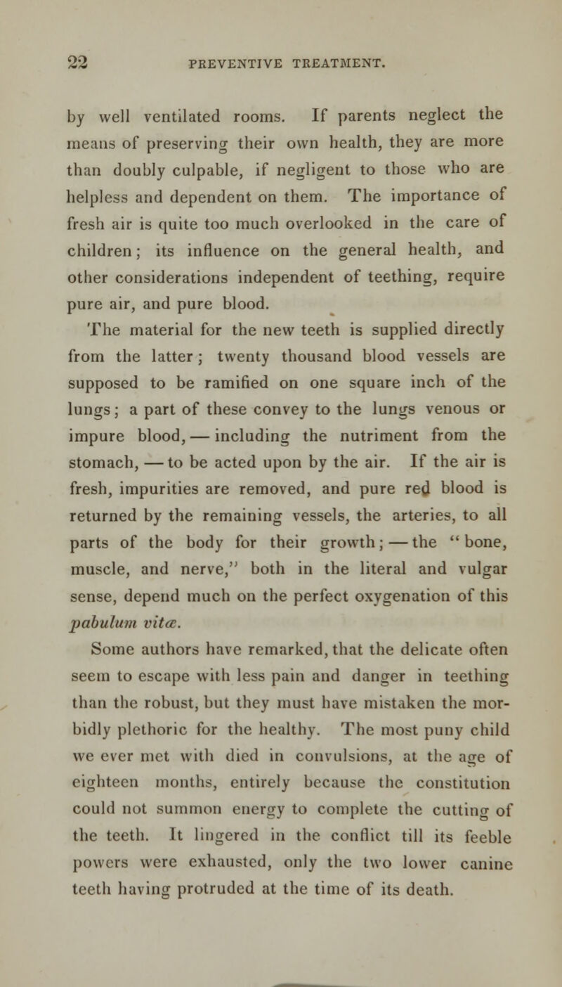 by well ventilated rooms. If parents neglect the means of preserving their own health, they are more than doubly culpable, if negligent to those who are helpless and dependent on them. The importance of fresh air is quite too much overlooked in the care of children; its influence on the general health, and other considerations independent of teething, require pure air, and pure blood. The material for the new teeth is supplied directly from the latter; twenty thousand blood vessels are supposed to be ramified on one square inch of the lungs; a part of these convey to the lungs venous or impure blood, — including the nutriment from the stomach, —to be acted upon by the air. If the air is fresh, impurities are removed, and pure red blood is returned by the remaining vessels, the arteries, to all parts of the body for their growth;—the bone, muscle, and nerve, both in the literal and vulgar sense, depend much on the perfect oxygenation of this pabulum vittc. Some authors have remarked, that the delicate often seem to escape with less pain and danger in teething than the robust, but they must have mistaken the mor- bidly plethoric for the healthy. The most puny child we ever met with died in convulsions, at the age of eighteen months, entirely because the constitution could not summon energy to complete the cutting of the teeth. It lingered in the conflict till its feeble powers were exhausted, only the two lower canine teeth having protruded at the time of its death.