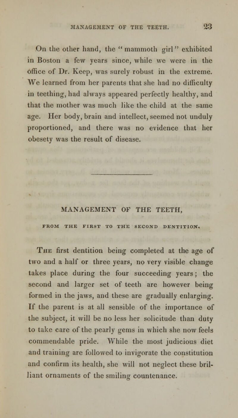 On the other hand, the mammoth girl exhibited in Boston a few years since, while we were in the office of Dr. Keep, was surely robust in the extreme. We learned from her parents that she had no difficulty in teething, had always appeared perfectly healthy, and that the mother was much like the child at the same age. Her body, brain and intellect, seemed not unduly proportioned, and there was no evidence that her obesety was the result of disease. MANAGEMENT OF THE TEETH, FROM THE FIRST TO THE SECOND DENTITION. The first dentition being completed at the age of two and a half or three years, no very visible change takes place during the four succeeding years; the second and larger set of teeth are however being formed in the jaws, and these are gradually enlarging. If the parent is at all sensible of the importance of the subject, it will be no less her solicitude than duty to take care of the pearly gems in which she now feels commendable pride. While the most judicious diet and training are followed to invigorate the constitution and confirm its health, she will not neglect these bril- liant ornaments of the smiling countenance.