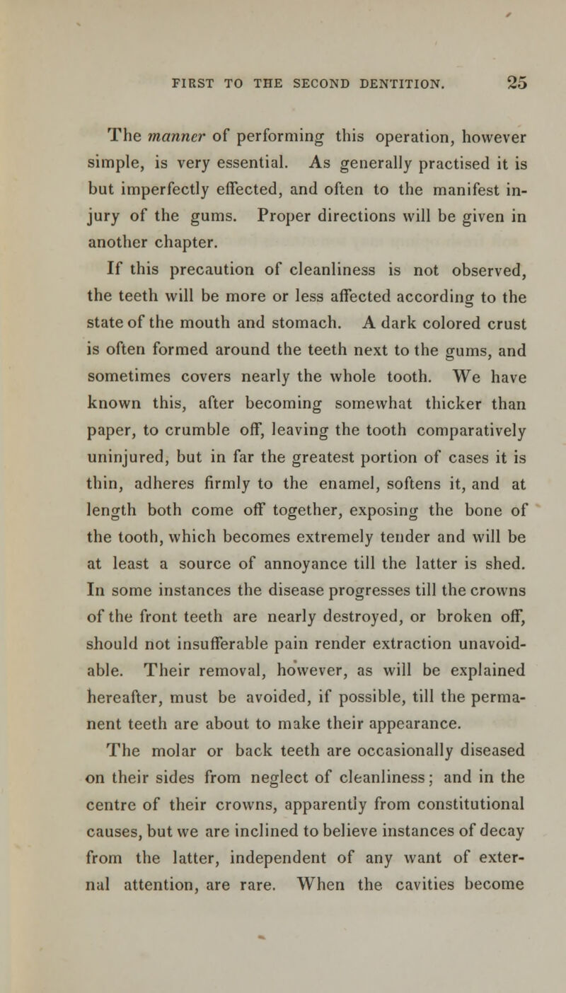 The manner of performing this operation, however simple, is very essential. As generally practised it is but imperfectly effected, and often to the manifest in- jury of the gums. Proper directions will be given in another chapter. If this precaution of cleanliness is not observed, the teeth will be more or less affected according to the state of the mouth and stomach. A dark colored crust is often formed around the teeth next to the gums, and sometimes covers nearly the whole tooth. We have known this, after becoming somewhat thicker than paper, to crumble off, leaving the tooth comparatively uninjured, but in far the greatest portion of cases it is thin, adheres firmly to the enamel, softens it, and at length both come off together, exposing the bone of the tooth, which becomes extremely tender and will be at least a source of annoyance till the latter is shed. In some instances the disease progresses till the crowns of the front teeth are nearly destroyed, or broken off, should not insufferable pain render extraction unavoid- able. Their removal, however, as will be explained hereafter, must be avoided, if possible, till the perma- nent teeth are about to make their appearance. The molar or back teeth are occasionally diseased on their sides from neglect of cleanliness; and in the centre of their crowns, apparently from constitutional causes, but we are inclined to believe instances of decay from the latter, independent of any want of exter- nal attention, are rare. When the cavities become