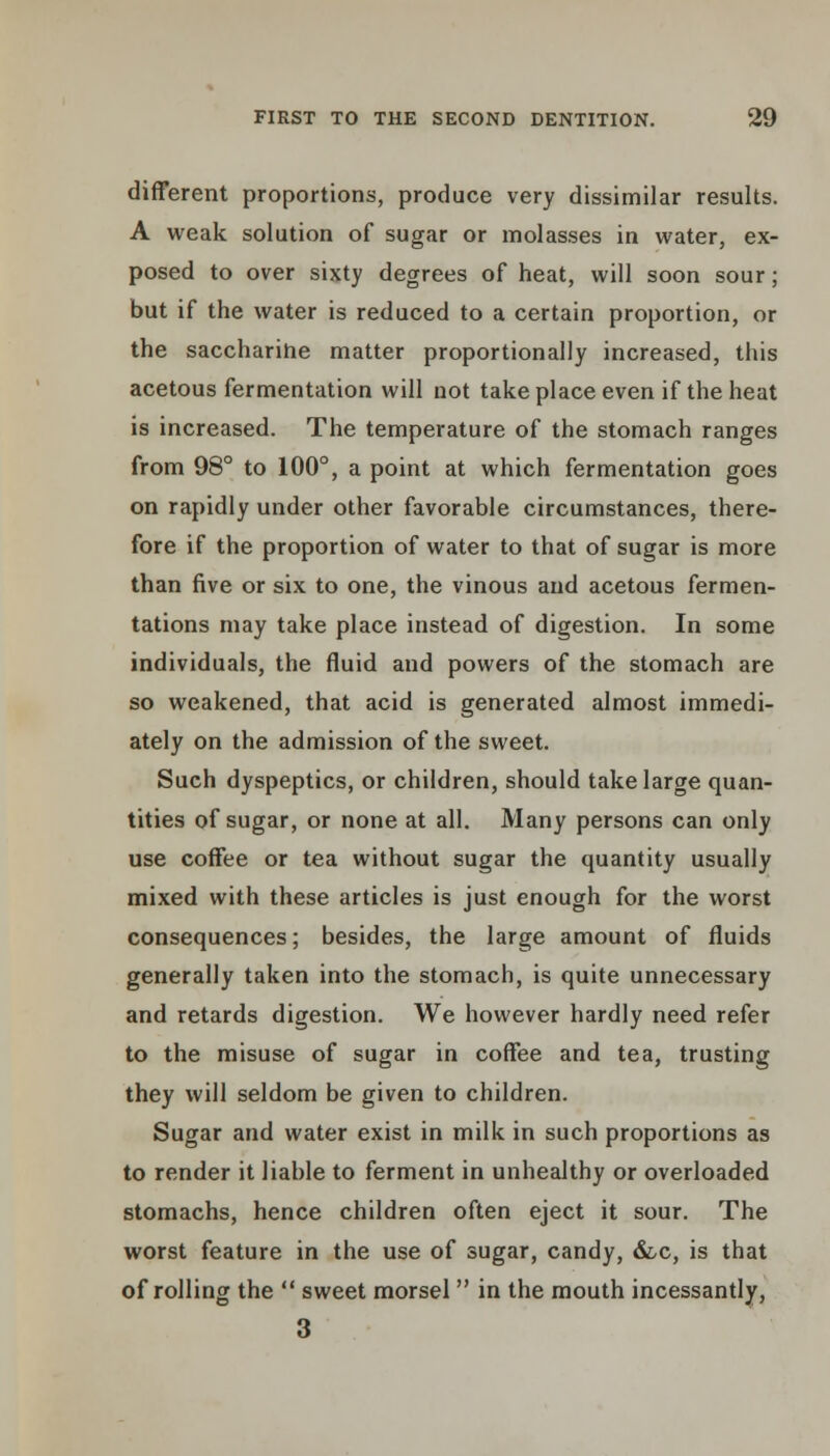 different proportions, produce very dissimilar results. A weak solution of sugar or molasses in water, ex- posed to over sixty degrees of heat, will soon sour; but if the water is reduced to a certain proportion, or the saccharine matter proportionally increased, this acetous fermentation will not take place even if the heat is increased. The temperature of the stomach ranges from 98° to 100°, a point at which fermentation goes on rapidly under other favorable circumstances, there- fore if the proportion of water to that of sugar is more than five or six to one, the vinous and acetous fermen- tations may take place instead of digestion. In some individuals, the fluid and powers of the stomach are so weakened, that acid is generated almost immedi- ately on the admission of the sweet. Such dyspeptics, or children, should take large quan- tities of sugar, or none at all. Many persons can only use coffee or tea without sugar the quantity usually mixed with these articles is just enough for the worst consequences; besides, the large amount of fluids generally taken into the stomach, is quite unnecessary and retards digestion. We however hardly need refer to the misuse of sugar in coffee and tea, trusting they will seldom be given to children. Sugar and water exist in milk in such proportions as to render it liable to ferment in unhealthy or overloaded stomachs, hence children often eject it sour. The worst feature in the use of sugar, candy, &c, is that of rolling the  sweet morsel  in the mouth incessantly, 3