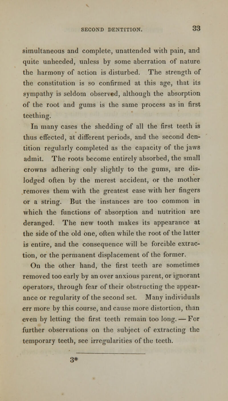 simultaneous and complete, unattended with pain, and quite unheeded, unless by some aberration of nature the harmony of action is disturbed. The strength of the constitution is so confirmed at this age, that its sympathy is seldom observed, although the absorption of the root and gums is the same process as in first teething. In many cases the shedding of all the first teeth is thus effected, at different periods, and the second den- tition regularly completed as the capacity of the jaws admit. The roots become entirely absorbed, the small crowns adhering only slightly to the gums, are dis- lodged often by the merest accident, or the mother removes them with the greatest ease with her fingers or a string. But the instances are too common in which the functions of absorption and nutrition are deranged. The new tooth makes its appearance at the side of the old one, often while the root of the latter is entire, and the consequence will be forcible extrac- tion, or the permanent displacement of the former. On the other hand, the first teeth are sometimes removed too early by an over anxious parent, or ignorant operators, through fear of their obstructing the appear- ance or regularity of the second set. Many individuals err more by this course, and cause more distortion, than even by letting the first teeth remain too long. — For further observations on the subject of extracting the temporary teeth, see irregularities of the teeth. 3*