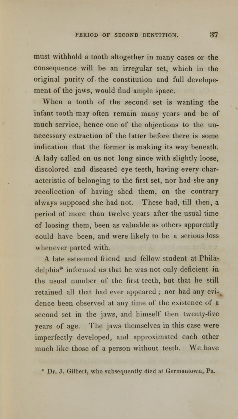 must withhold a tooth altogether in many cases or the consequence will be an irregular set, which in the original purity of the constitution and full develope- ment of the jaws, would find ample space. When a tooth of the second set is wanting the infant tooth may often remain many years and be of much service, hence one of the objections to the un- necessary extraction of the latter before there is some indication that the former is making its way beneath. A lady called on us not long since with slightly loose, discolored and diseased eye teeth, having every char- acteristic of belonging to the first set, nor had she any recollection of having shed them, on the contrary always supposed she had not. These had, till then, a period of more than twelve years after the usual time of loosing them, been as valuable as others apparently could have been, and were likely to be a serious loss whenever parted with. A late esteemed friend and fellow student at Phila- delphia* informed us that he was not only deficient in the usual number of the first teeth, but that he still retained all that had ever appeared ; nor had any evi-^ dence been observed at any time of the existence of a second set in the jaws, and himself then twenty-five years of age. The jaws themselves in this case were imperfectly developed, and approximated each other much like those of a person without teeth. We have * Dr. J. Gilbert, who subsequently died at Germantown, Pa.