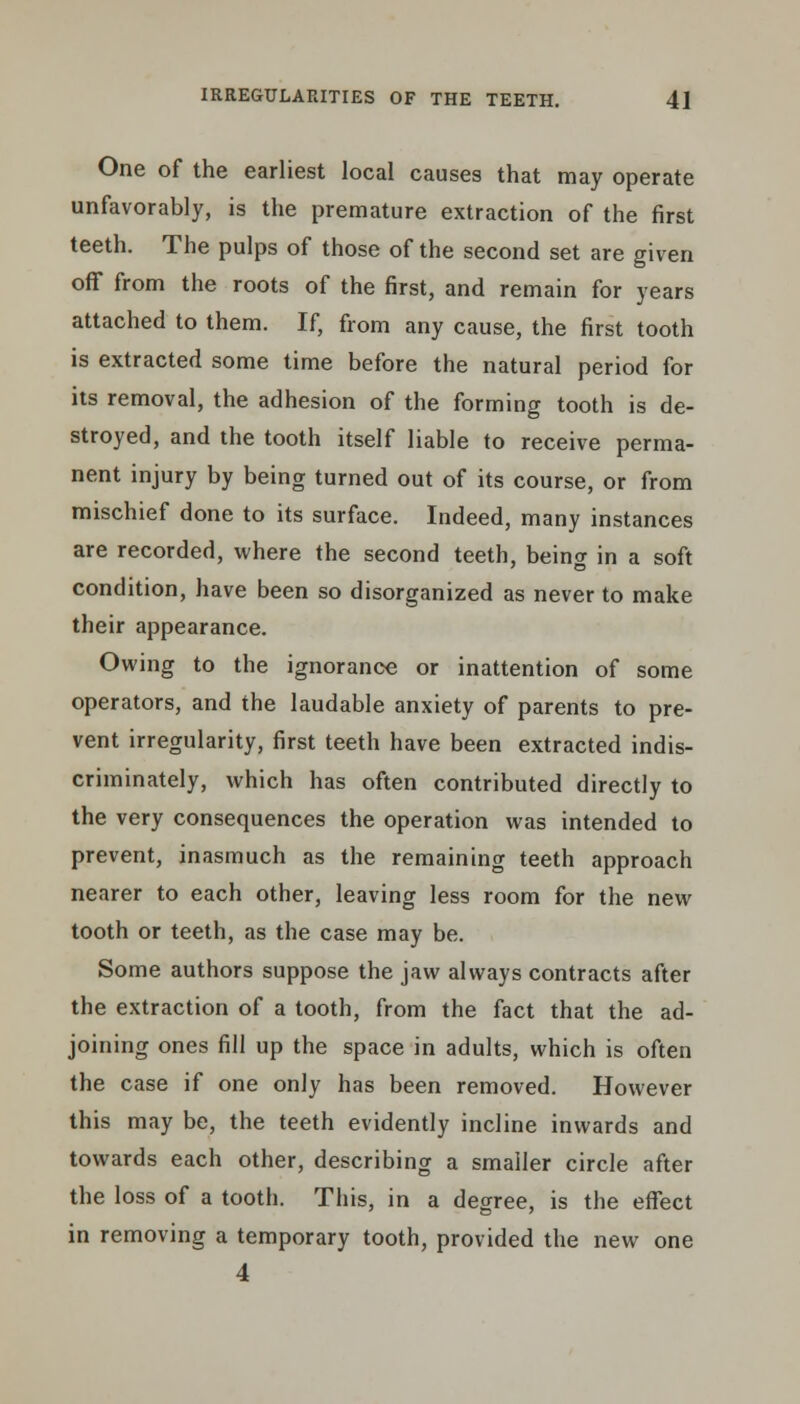 One of the earliest local causes that may operate unfavorably, is the premature extraction of the first teeth. The pulps of those of the second set are given off from the roots of the first, and remain for years attached to them. If, from any cause, the first tooth is extracted some time before the natural period for its removal, the adhesion of the forming tooth is de- stroyed, and the tooth itself liable to receive perma- nent injury by being turned out of its course, or from mischief done to its surface. Indeed, many instances are recorded, where the second teeth, being in a soft condition, have been so disorganized as never to make their appearance. Owing to the ignorance or inattention of some operators, and the laudable anxiety of parents to pre- vent irregularity, first teeth have been extracted indis- criminately, which has often contributed directly to the very consequences the operation was intended to prevent, inasmuch as the remaining teeth approach nearer to each other, leaving less room for the new tooth or teeth, as the case may be. Some authors suppose the jaw always contracts after the extraction of a tooth, from the fact that the ad- joining ones fill up the space in adults, which is often the case if one only has been removed. However this may be, the teeth evidently incline inwards and towards each other, describing a smaller circle after the loss of a tooth. This, in a degree, is the effect in removing a temporary tooth, provided the new one 4