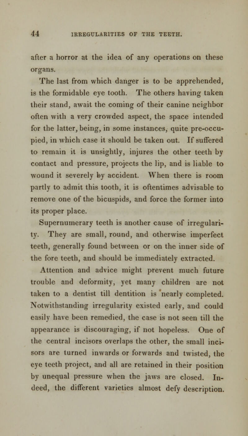 after a horror at the idea of any operations on these organs. The last from which danger is to be apprehended, is the formidable eye tooth. The others having taken their stand, await the coming of their canine neighbor often with a very crowded aspect, the space intended for the latter, being, in some instances, quite pre-occu- pied, in which case it should be taken out. If suffered to remain it is unsightly, injures the other teeth by contact and pressure, projects the lip, and is liable to wound it severely by accident. When there is room partly to admit this tooth, it is oftentimes advisable to remove one of the bicuspids, and force the former into its proper place. Supernumerary teeth is another cause of irregulari- ty. They are small, round, and otherwise imperfect teeth, generally found between or on the inner side of the fore teeth, and should be immediately extracted. Attention and advice might prevent much future trouble and deformity, yet many children are not taken to a dentist till dentition is nearly completed. Notwithstanding irregularity existed early, and could easily have been remedied, the case is not seen till the appearance is discouraging, if not hopeless. One of the central incisors overlaps the other, the small inci- sors are turned inwards or forwards and twisted, the eye teeth project, and all are retained in their position by unequal pressure when the jaws are closed. In- deed, the different varieties almost defy description.