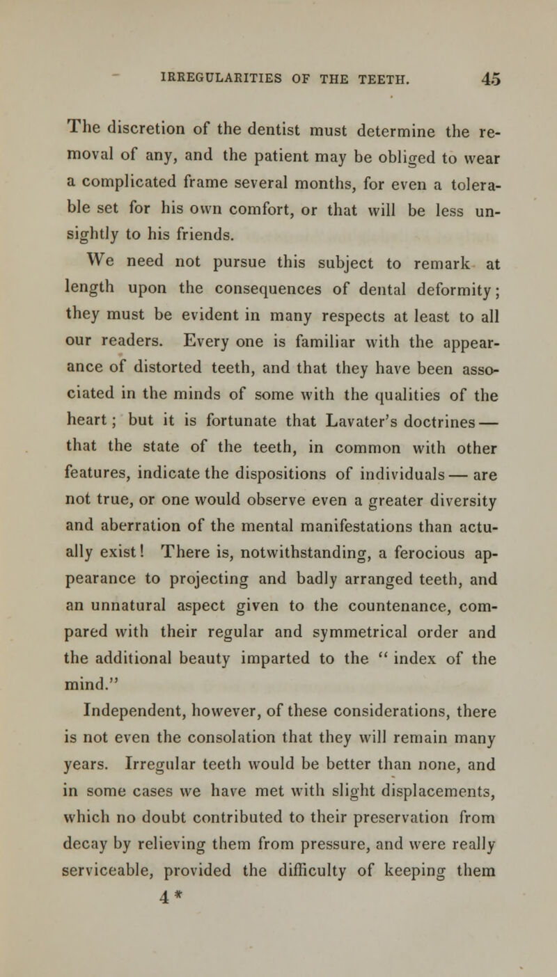 The discretion of the dentist must determine the re- moval of any, and the patient may be obliged to wear a complicated frame several months, for even a tolera- ble set for his own comfort, or that will be less un- sightly to his friends. We need not pursue this subject to remark at length upon the consequences of dental deformity; they must be evident in many respects at least to all our readers. Every one is familiar with the appear- ance of distorted teeth, and that they have been asso- ciated in the minds of some with the qualities of the heart; but it is fortunate that Lavater's doctrines — that the state of the teeth, in common with other features, indicate the dispositions of individuals—are not true, or one would observe even a greater diversity and aberration of the mental manifestations than actu- ally exist! There is, notwithstanding, a ferocious ap- pearance to projecting and badly arranged teeth, and an unnatural aspect given to the countenance, com- pared with their regular and symmetrical order and the additional beauty imparted to the  index of the mind. Independent, however, of these considerations, there is not even the consolation that they will remain many years. Irregular teeth would be better than none, and in some cases we have met with slight displacements, which no doubt contributed to their preservation from decay by relieving them from pressure, and were really serviceable, provided the difficulty of keeping them 4*