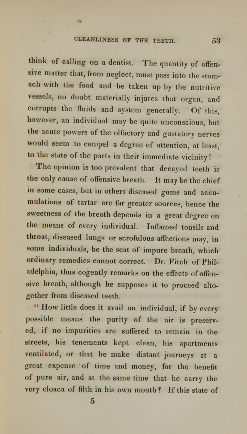 think of calling on a dentist, The quantity of offen- sive matter that, from neglect, must pass into the stom- ach with the food and be taken up by the nutritive vessels, no doubt materially injures that organ, and corrupts the fluids and system generally. Of this, however, an individual may be quite unconscious, but the acute powers of the olfactory and gustatory nerves would seem to compel a degree of attention, at least, to the state of the parts in their immediate vicinity! The opinion is too prevalent that decayed teeth is the only cause of offensive breath. It may be the chief in some cases, but in others diseased gums and accu- mulations of tartar are far greater sources, hence the sweetness of the breath depends in a great degree on the means of every individual. Inflamed tonsils and throat, diseased lungs or scrofulous affections may, in some individuals, be the seat of impure breath, which ordinary remedies cannot correct. Dr. Fitch of Phil- adelphia, thus cogently remarks on the effects of offen- sive breath, although he supposes it to proceed alto- gether from diseased teeth.  How little does it avail an individual, if by every possible means the purity of the air is preserv- ed, if no impurities are suffered to remain in the streets, his tenements kept clean, his apartments ventilated, or that he make distant journeys at a great expense of time and money, for the benefit of pure air, and at the same time that he carry the very cloaca of filth in his own mouth ? If this state of 5