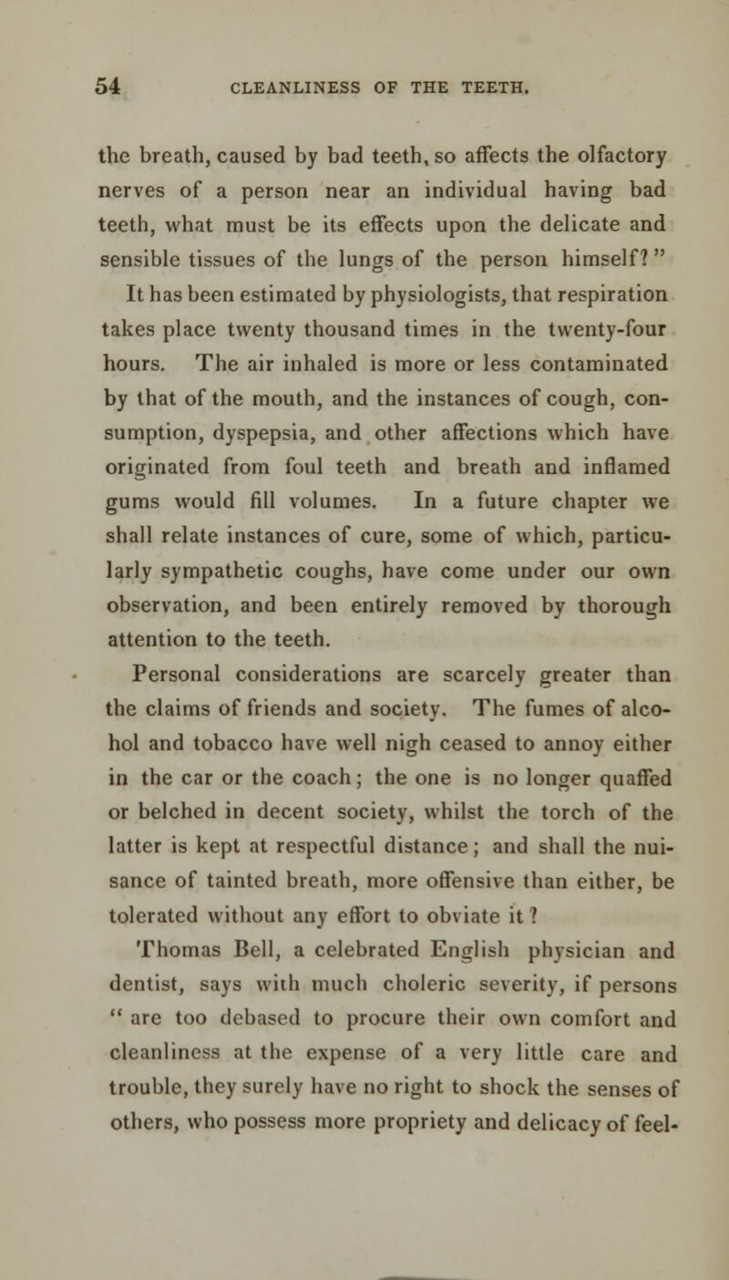 the breath, caused by bad teeth, so affects the olfactory nerves of a person near an individual having bad teeth, what must be its effects upon the delicate and sensible tissues of the lungs of the person himself? It has been estimated by physiologists, that respiration takes place twenty thousand times in the twenty-four hours. The air inhaled is more or less contaminated by that of the mouth, and the instances of cough, con- sumption, dyspepsia, and other affections which have originated from foul teeth and breath and inflamed gums would fill volumes. In a future chapter we shall relate instances of cure, some of which, particu- larly sympathetic coughs, have come under our own observation, and been entirely removed by thorough attention to the teeth. Personal considerations are scarcely greater than the claims of friends and society. The fumes of alco- hol and tobacco have well nigh ceased to annoy either in the car or the coach; the one is no longer quaffed or belched in decent society, whilst the torch of the latter is kept at respectful distance; and shall the nui- sance of tainted breath, more offensive than either, be tolerated without any effort to obviate it 1 Thomas Bell, a celebrated English physician and dentist, says with much choleric severity, if persons  are too debased to procure their own comfort and cleanliness at the expense of a very little care and trouble, they surely have no right to shock the senses of others, who possess more propriety and delicacy of feel-