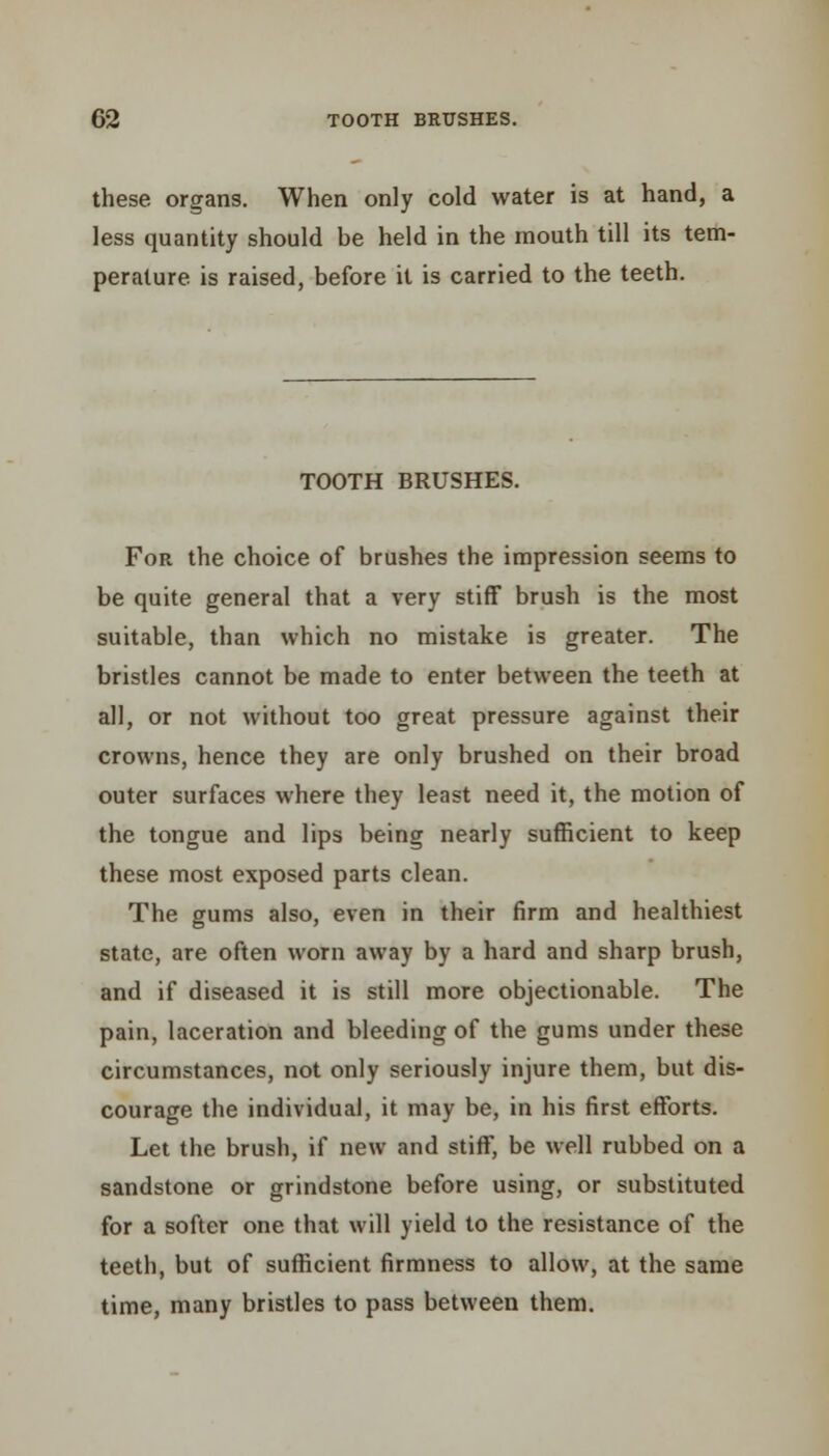 these organs. When only cold water is at hand, a less quantity should be held in the mouth till its tem- perature is raised, before it is carried to the teeth. TOOTH BRUSHES. For the choice of brushes the impression seems to be quite general that a very stiff brush is the most suitable, than which no mistake is greater. The bristles cannot be made to enter between the teeth at all, or not without too great pressure against their crowns, hence they are only brushed on their broad outer surfaces where they least need it, the motion of the tongue and lips being nearly sufficient to keep these most exposed parts clean. The gums also, even in their firm and healthiest state, are often worn away by a hard and sharp brush, and if diseased it is still more objectionable. The pain, laceration and bleeding of the gums under these circumstances, not only seriously injure them, but dis- courage the individual, it may be, in his first efforts. Let the brush, if new and stiff, be well rubbed on a sandstone or grindstone before using, or substituted for a softer one that will yield to the resistance of the teeth, but of sufficient firmness to allow, at the same time, many bristles to pass between them.