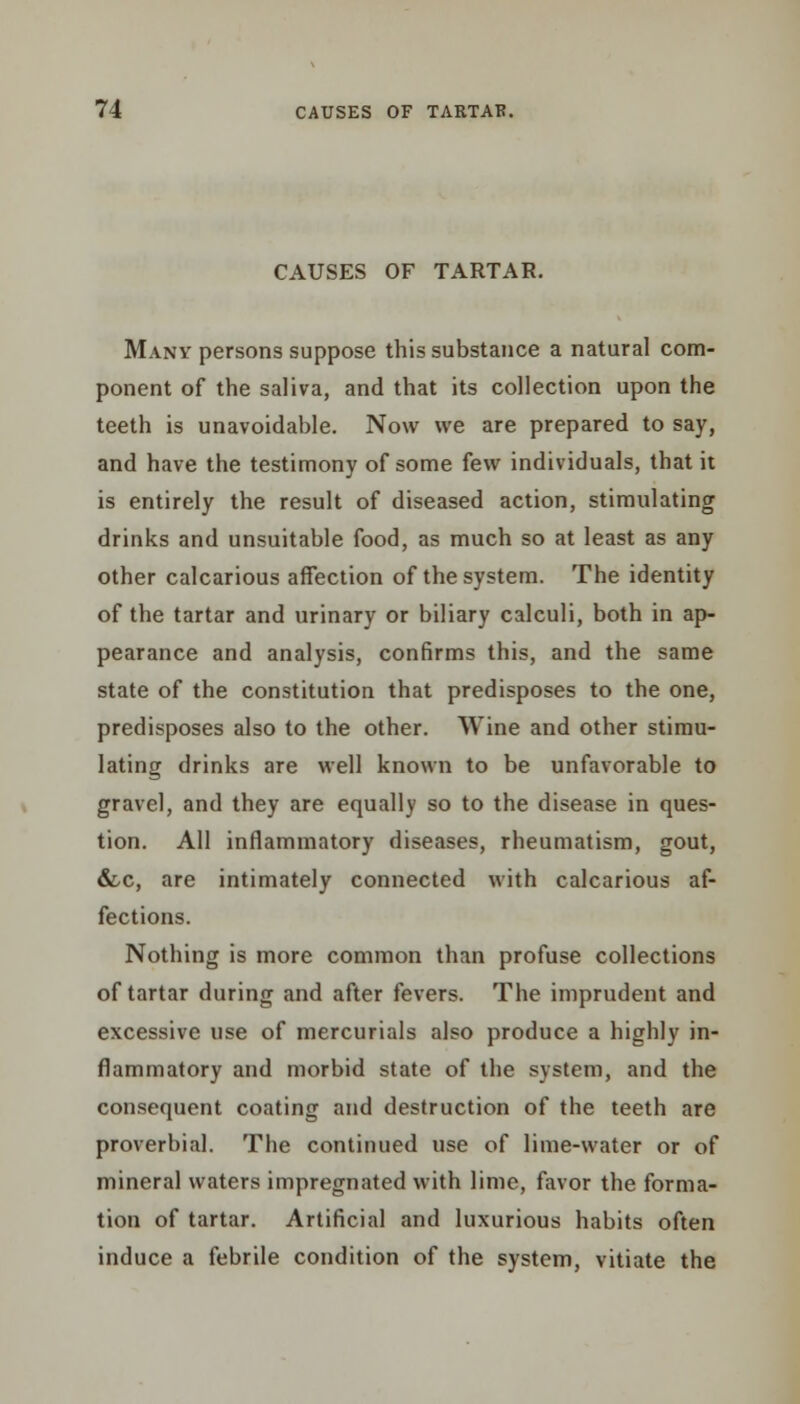 CAUSES OF TARTAR. Many persons suppose this substance a natural com- ponent of the saliva, and that its collection upon the teeth is unavoidable. Now we are prepared to say, and have the testimony of some few individuals, that it is entirely the result of diseased action, stimulating drinks and unsuitable food, as much so at least as any other calcarious affection of the system. The identity of the tartar and urinary or biliary calculi, both in ap- pearance and analysis, confirms this, and the same state of the constitution that predisposes to the one, predisposes also to the other. Wine and other stimu- lating drinks are well known to be unfavorable to gravel, and they are equally so to the disease in ques- tion. All inflammatory diseases, rheumatism, gout, &c, are intimately connected with calcarious af- fections. Nothing is more common than profuse collections of tartar during and after fevers. The imprudent and excessive use of mercurials also produce a highly in- flammatory and morbid state of the system, and the consequent coating and destruction of the teeth are proverbial. The continued use of lime-water or of mineral waters impregnated with lime, favor the forma- tion of tartar. Artificial and luxurious habits often induce a febrile condition of the system, vitiate the