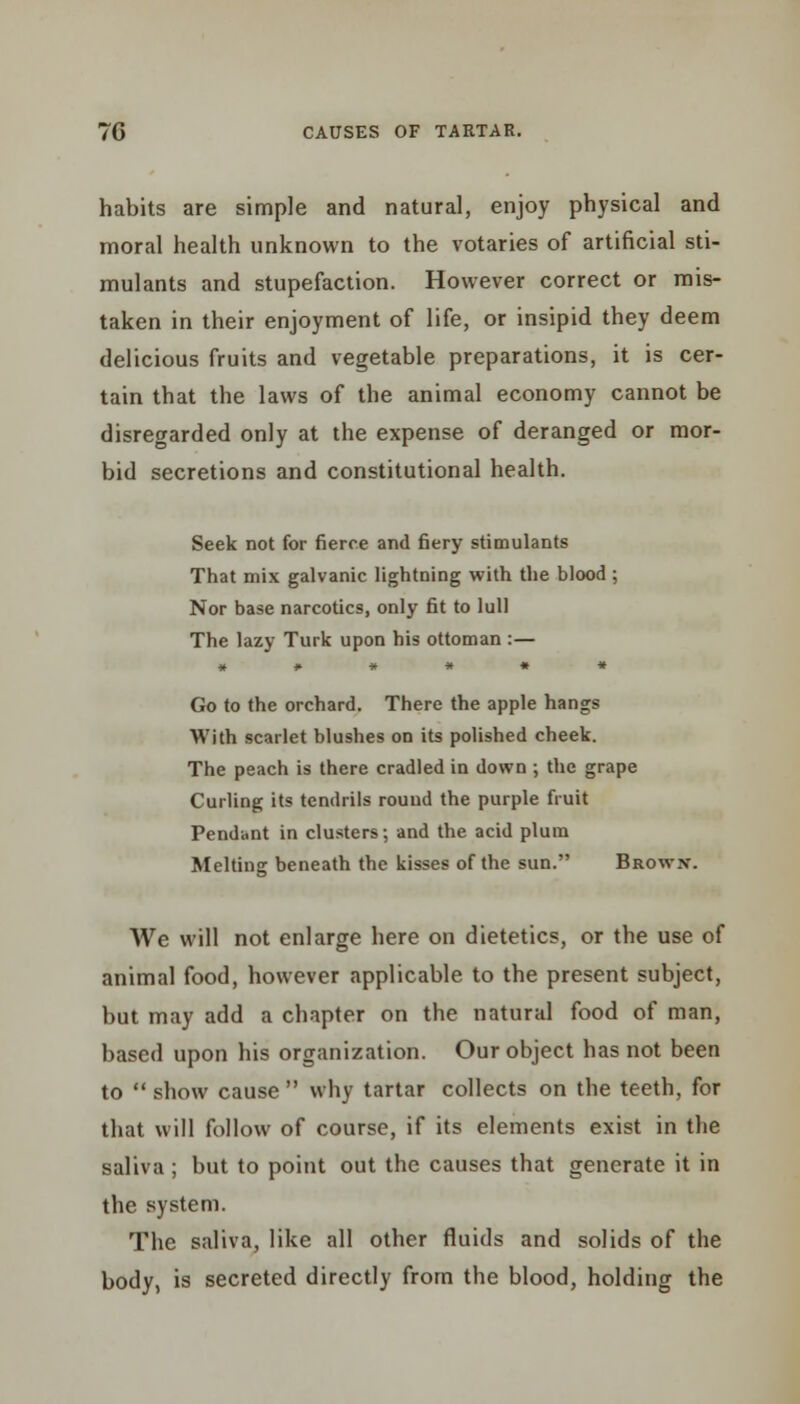 habits are simple and natural, enjoy physical and moral health unknown to the votaries of artificial sti- mulants and stupefaction. However correct or mis- taken in their enjoyment of life, or insipid they deem delicious fruits and vegetable preparations, it is cer- tain that the laws of the animal economy cannot be disregarded only at the expense of deranged or mor- bid secretions and constitutional health. Seek not for fierce and fiery stimulants That mix galvanic lightning with the blood ; Nor base narcotics, only fit to lull The lazy Turk upon his ottoman :— Go to the orchard. There the apple hangs With scarlet blushes on its polished cheek. The peach is there cradled in down ; the grape Curling its tendrils round the purple fruit Pendant in clusters; and the acid plum Melting beneath the kisses of the sun. Brown. We will not enlarge here on dietetics, or the use of animal food, however applicable to the present subject, but may add a chapter on the natural food of man, based upon his organization. Our object has not been to  show cause  why tartar collects on the teeth, for that will follow of course, if its elements exist in the saliva ; but to point out the causes that generate it in the system. The saliva, like all other fluids and solids of the body, is secreted directly from the blood, holding the