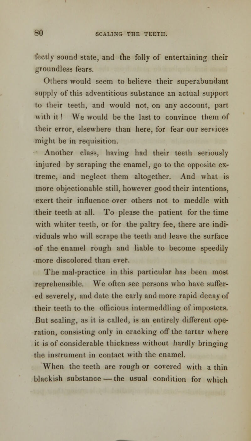 fectly sound state, and the folly of entertaining their groundless fears. Others would seem to believe their superabundant supply of this adventitious substance an actual support to their teeth, and would not, on any account, part with it! We would be the last to convince them of their error, elsewhere than here, for fear our services might be in requisition. Another class, having had their teeth seriously injured by scraping the enamel, go to the opposite ex- treme, and neglect them altogether. And what is more objectionable still, however good their intentions, exert their influence over others not to meddle with their teeth at all. To please the patient for the time with whiter teeth, or for the paltry fee, there are indi- viduals who will scrape the teeth and leave the surface of the enamel rough and liable to become speedily more discolored than ever. The mal-practice in this particular has been most reprehensible. We often see persons who have suffer- ed severely, and date the early and more rapid decay of their teeth to the officious intermeddling of imposters. But scaling, as it is called, is an entirely different ope- ration, consisting only in cracking off the tartar where it is of considerable thickness without hardly bringing the instrument in contact with the enamel. When the teeth are rough or covered with a thin blackish substance — the usual condition for which