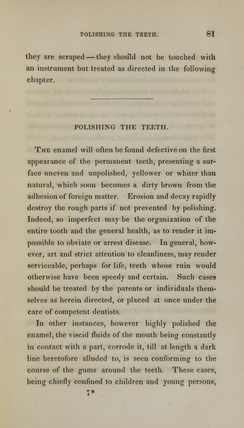 they are scraped — they should not be touched with an instrument but treated as directed in the following chapter. POLISHING THE TEETH. The enamel will often be found defective on the first appearance of the permanent teeth, presenting a sur- face uneven and unpolished, yellower or whiter than natural, which soon becomes a dirty brown from the adhesion of foreign matter. Erosion and decay rapidly destroy the rough parts if not prevented by polishing. Indeed, so imperfect may be the organization of the entire tooth and the general health, as to render it im- possible to obviate or arrest disease. In general, how- ever, art and strict attention to cleanliness, may render serviceable, perhaps for life, teeth whose ruin would otherwise have been speedy and certain. Such cases should be treated by the parents or individuals them- selves as herein directed, or placed at once under the care of competent dentists. In other instances, however highly polished the enamel, the viscid fluids of the mouth being constantly in contact with a part, corrode it, till at length a dark line heretofore alluded to, is seen conforming to the course of the gums around the teeth. These cases, being chiefly confined to children and young persons,