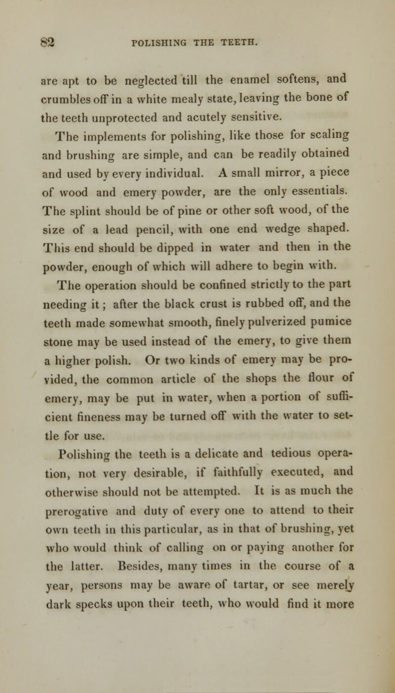 are apt to be neglected till the enamel softens, and crumbles off in a white mealy state, leaving the bone of the teeth unprotected and acutely sensitive. The implements for polishing, like those for scaling and brushing are simple, and can be readily obtained and used by every individual. A small mirror, a piece of wood and emery powder, are the only essentials. The splint should be of pine or other soft wood, of the size of a lead pencil, with one end wedge shaped. This end should be dipped in water and then in the powder, enough of which will adhere to begin with. The operation should be confined strictly to the part needing it; after the black crust is rubbed off, and the teeth made somewhat smooth, finely pulverized pumice stone may be used instead of the emery, to give them a higher polish. Or two kinds of emery may be pro- vided, the common article of the shops the flour of emery, may be put in water, when a portion of suffi- cient fineness may be turned off with the water to set- tle for use. Polishing the teeth is a delicate and tedious opera- tion, not very desirable, if faithfully executed, and otherwise should not be attempted. It is as much the prerogative and duty of every one to attend to their own teeth in this particular, as in that of brushing, yet who would think of calling on or paying another for the latter. Besides, many times in the course of a year, persons may be aware of tartar, or see merely dark specks upon their teeth, who would find it more