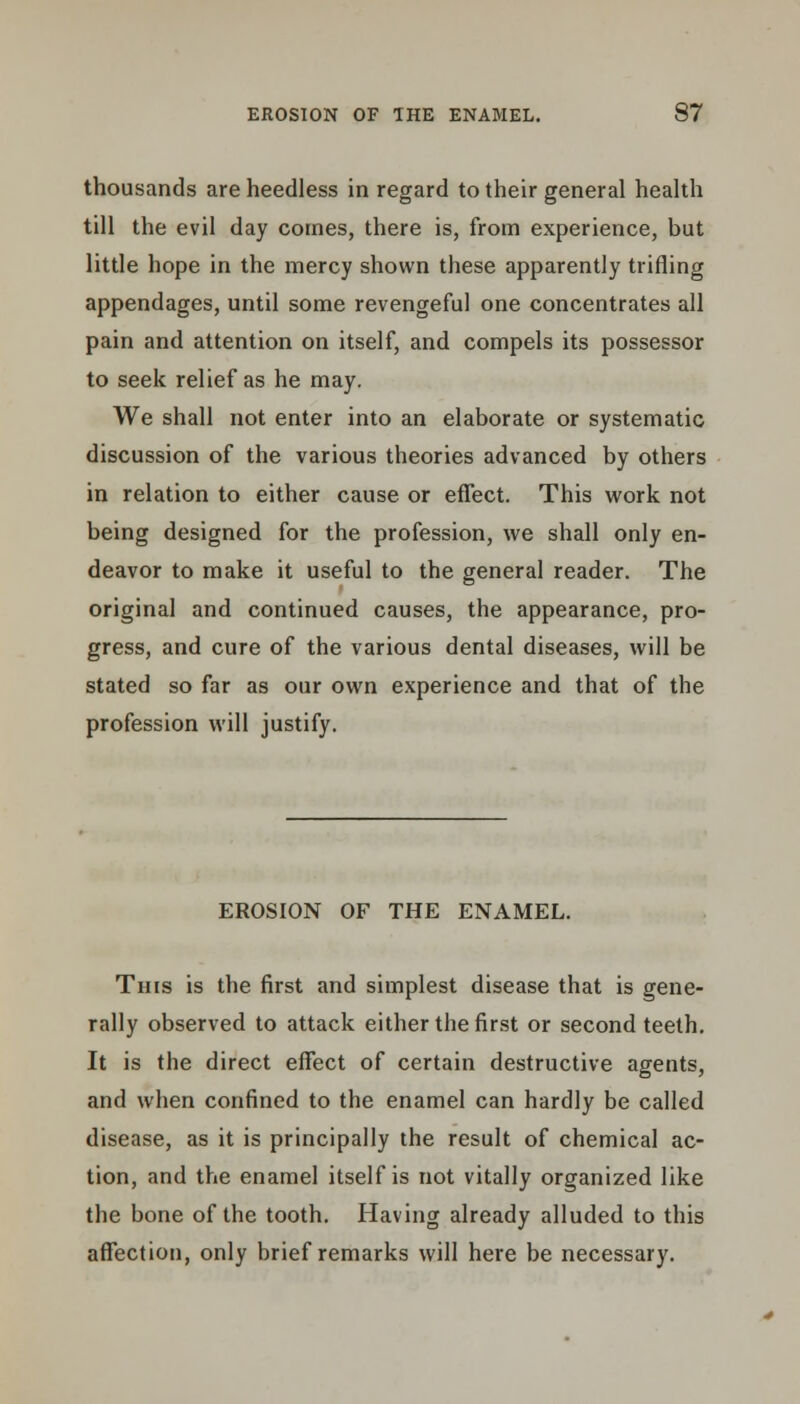 thousands are heedless in regard to their general health till the evil day comes, there is, from experience, but little hope in the mercy shown these apparently trifling appendages, until some revengeful one concentrates all pain and attention on itself, and compels its possessor to seek relief as he may. We shall not enter into an elaborate or systematic discussion of the various theories advanced by others in relation to either cause or effect. This work not being designed for the profession, we shall only en- deavor to make it useful to the general reader. The original and continued causes, the appearance, pro- gress, and cure of the various dental diseases, will be stated so far as our own experience and that of the profession will justify. EROSION OF THE ENAMEL. This is the first and simplest disease that is gene- rally observed to attack either the first or second teeth. It is the direct effect of certain destructive agents, and when confined to the enamel can hardly be called disease, as it is principally the result of chemical ac- tion, and the enamel itself is not vitally organized like the bone of the tooth. Having already alluded to this affection, only brief remarks will here be necessary.