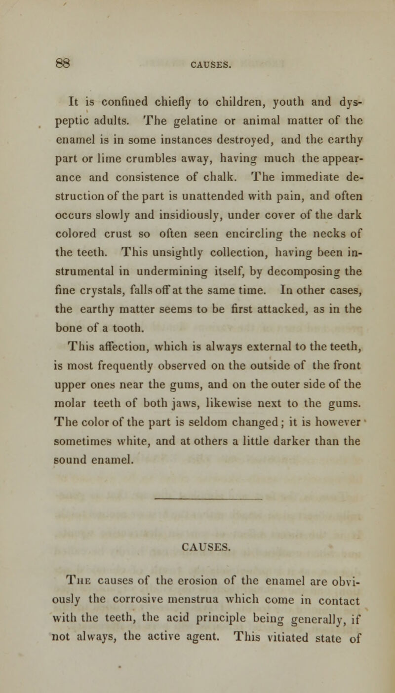 It is confined chiefly to children, youth and dys- peptic adults. The gelatine or animal matter of the enamel is in some instances destroyed, and the earthy part or lime crumbles away, having much the appear- ance and consistence of chalk. The immediate de- struction of the part is unattended with pain, and often occurs slowly and insidiously, under cover of the dark colored crust so often seen encircling the necks of the teeth. This unsightly collection, having been in- strumental in undermining itself, by decomposing the fine crystals, falls off at the same time. In other cases, the earthy matter seems to be first attacked, as in the bone of a tooth. This affection, which is always external to the teeth, is most frequently observed on the outside of the front upper ones near the gums, and on the outer side of the molar teeth of both jaws, likewise next to the gums. The color of the part is seldom changed ; it is however sometimes white, and at others a little darker than the sound enamel. CAUSES. The causes of the erosion of the enamel are obvi- ously the corrosive menstrua which come in contact with the teeth, the acid principle being generally, if not always, the active agent. This vitiated state of