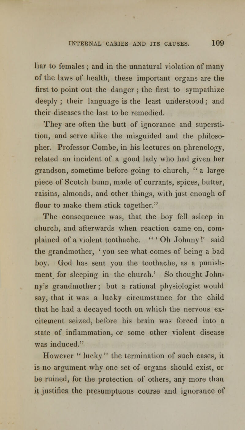 liar to females; and in the unnatural violation of many of the laws of health, these important organs are the first to point out the danger ; the first to sympathize deeply ; their language is the least understood; and their diseases the last to be remedied. They are often the butt of ignorance and supersti- tion, and serve alike the misguided and the philoso- pher. Professor Combe, in his lectures on phrenology, related an incident of a good lady who had given her grandson, sometime before going to church,  a large piece of Scotch bunn, made of currants, spices, butter, raisins, almonds, and other things, with just enough of flour to make them stick together. The consequence was, that the boy fell asleep in church, and afterwards when reaction came on, com- plained of a violent toothache.  ' Oh Johnny !' said the grandmother, ' you see what comes of being a bad boy. God has sent you the toothache, as a punish- ment for sleeping in the church.' So thought John- ny's grandmother; but a rational physiologist would say, that it was a lucky circumstance for the child that he had a decayed tooth on which the nervous ex- citement seized, before his brain was forced into a state of inflammation, or some other violent disease was induced. However  lucky  the termination of such cases, it is no argument why one set of organs should exist, or be ruined, for the protection of others, any more than it justifies the presumptuous course and ignorance of