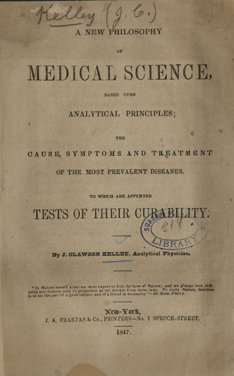 A NEW PHILOSOPHY OF MEDICAL SCIENCE, BASED UPON ANALYTICAL PRINCIPLES; THE CAUSE, SYMPTOMS AND TREATMENT OF THE MOST PREVALENT DISEASES. TO WHICH ARE APPENDED TESTS OF THEIR C By J. CL4W30N BEXiXiXSlT, Analytical Physician. « In Nature herself alone we rmst expect to find the laws of Nature; and we plunge into diffi- •oltvanJ distress, only ia proportion as we deviate from these laws. To study Nature, therefore « to act the part of a good subject, and of a friend to humanitr.-i?e Suml Pten e. NenJ=Yorftf J. A. FRAETAS & Co., PRiNTERS-No. 7 SPRUCE-STREET. 1S47.