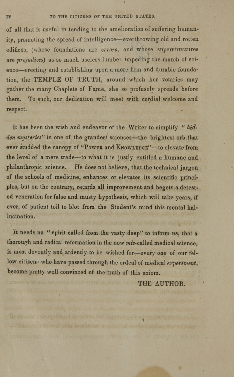 of all that is useful in tending to the amelioration of suffering human- ity, promoting the spread of intelligence—overthrowing old and rotten edifices, (whose foundations are errors, and whose superstructures are prejudices) as so much useless lumber impeding the march of sci- ence—erecting and establishing upon a more firm and durable founda- tion, the TEMPLE OF TRUTH, around which her votaries may gather the many Chaplets of Fame, she so profusely spreads before them. To such, our dedication will meet with cordial welcome and respect. It has been the wish and endeavor of the Writer to simplify  hid- den mysteries in one of the grandest sciences—the brightest orb that ever studded the canopy of Power and Knowledge—to elevate from the level of a mere trade—to what it is justly entitled a humane and philanthropic science. He does not believe, that the technical jargon of the schools of medicine, enhances or elevates its scientific princi- ples, but on the contrary, retards all improvement and begets a detest- ed veneration for false and musty hypothesis, which will take years, if ever, of patient toil to blot from the Student's mind this mental hal- lucination. It needs no  spirit called from the vasty deep to inform us, that a thorough and radical reformation in the now mis-cs.\\ed. medical science, is most devoutly and ardently to be wished for—every one of our fel- low citizens who have passed through the ordeal of medical experiment, become pretty well convinced of the truth of this axiom. THE AUTHOR.