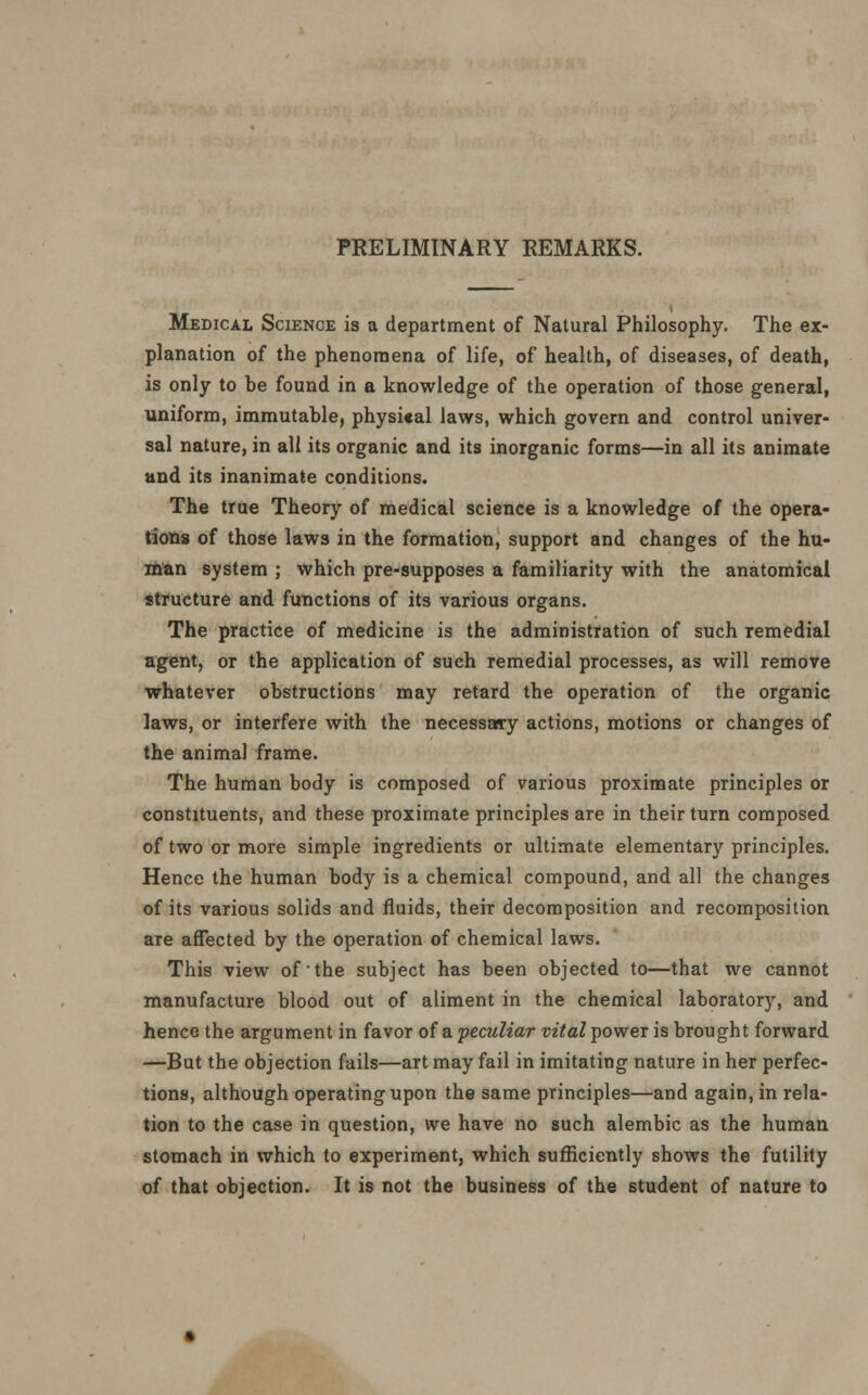 Medical Science is a department of Natural Philosophy. The ex- planation of the phenomena of life, of health, of diseases, of death, is only to he found in a knowledge of the operation of those general, uniform, immutable, physical laws, which govern and control univer- sal nature, in all its organic and its inorganic forms—in all its animate and its inanimate conditions. The true Theory of medical science is a knowledge of the opera- tions of those laws in the formation, support and changes of the hu- man system ; which pre-supposes a familiarity with the anatomical structure and functions of its various organs. The practice of medicine is the administration of such remedial agent, or the application of such remedial processes, as will remove whatever obstructions may retard the operation of the organic laws, or interfere with the necessary actions, motions or changes of the animal frame. The human body is composed of various proximate principles or constituents, and these proximate principles are in their turn composed of two or more simple ingredients or ultimate elementary principles. Hence the human body is a chemical compound, and all the changes of its various solids and fluids, their decomposition and recomposition are affected by the operation of chemical laws. This view of the subject has been objected to—that we cannot manufacture blood out of aliment in the chemical laboratory, and hence the argument in favor of a. peculiar vital power is brought forward —But the objection fails—art may fail in imitating nature in her perfec- tions, although operating upon the same principles—and again, in rela- tion to the case in question, we have no such alembic as the human stomach in which to experiment, which sufficiently shows the futility of that objection. It is not the business of the student of nature to