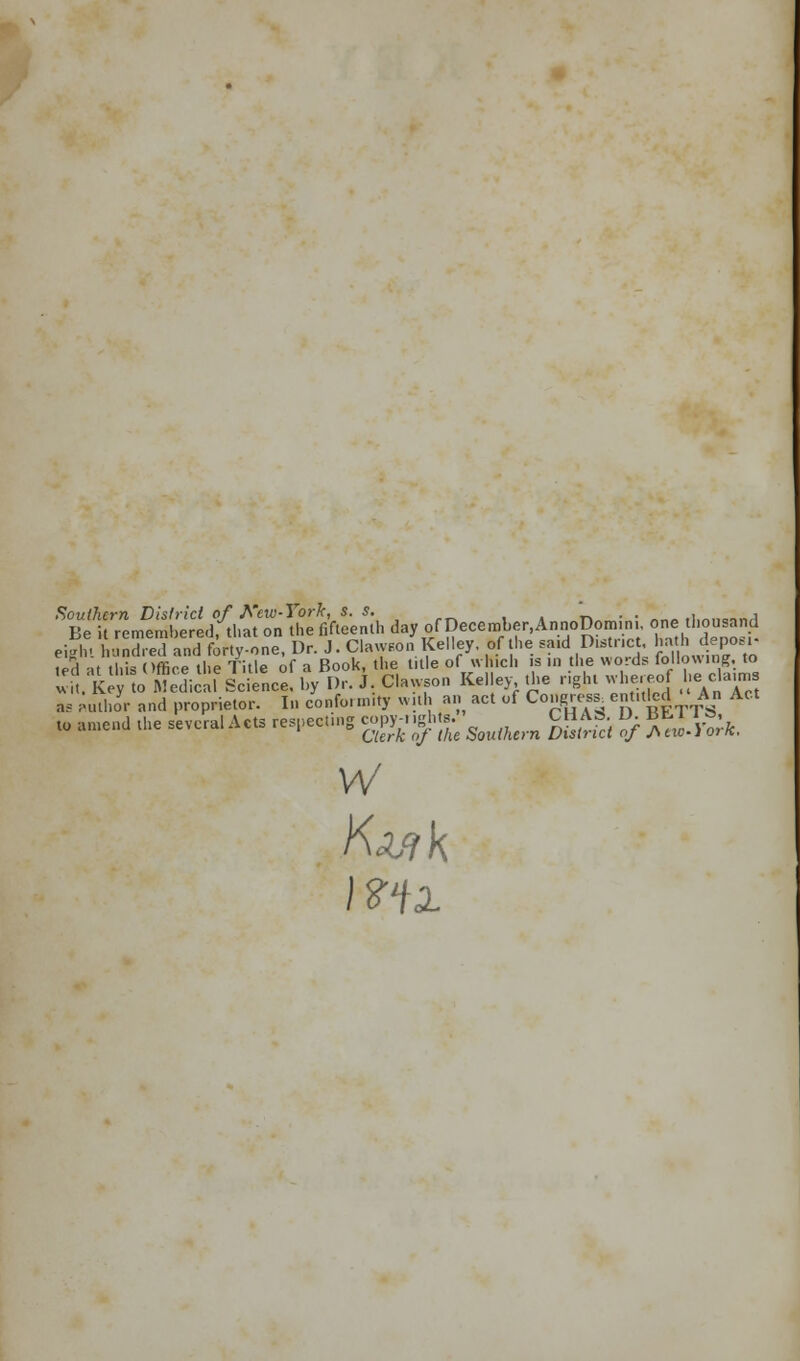 Southern District of Few-York, s. s. ' '. . *■ rll„n(,;j,j Be it remembered, that on the fifteenth day of December.AnnoDomm. one 1 iou and eiahi hondred and forty-one, Dr. J. ClawEon Kelley, of the said District, hath deposi- fed at thta Office the Title of a Book, the title of « Mich is in the words following, to v . K y o Medicaf Science, by Dr. J. Clawson Kelley the right whereof he claim. as Author and proprietor. In conformity with an act of Congress entuled An Act to amend the several Acts respecting copy-ngh s. CHAS D. BM I.J. Clerk of the Southern District of Atxo-iork. W