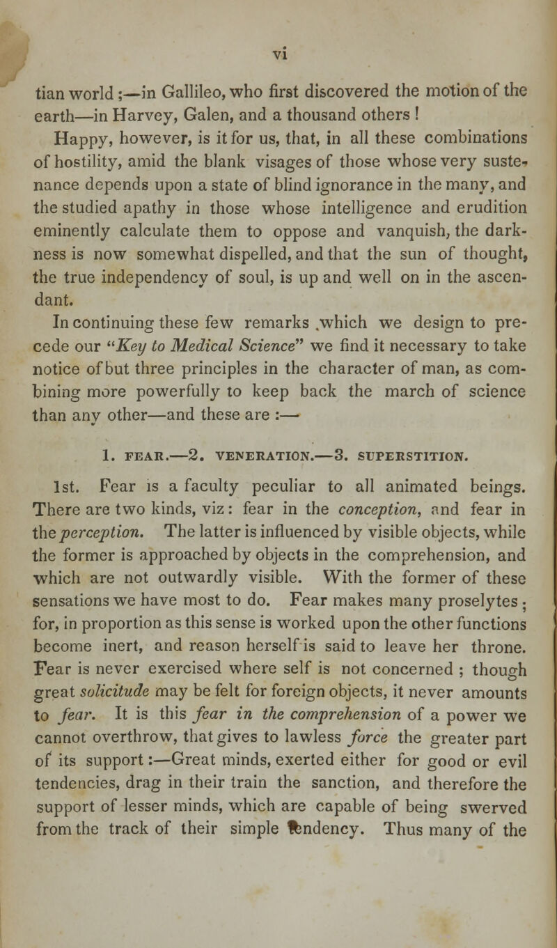 tian world ;—in Gallileo, who first discovered the motion of the earth—in Harvey, Galen, and a thousand others ! Happy, however, is it for us, that, in all these combinations of hostility, amid the blank visages of those whose very suste- nance depends upon a state of blind ignorance in the many, and the studied apathy in those whose intelligence and erudition eminently calculate them to oppose and vanquish, the dark- ness is now somewhat dispelled, and that the sun of thought, the true independency of soul, is up and well on in the ascen- dant. In continuing these few remarks .which we design to pre- cede our Key to Medical Science we find it necessary to take notice of but three principles in the character of man, as com- bining more powerfully to keep back the march of science than any other—and these are :— 1. FEAR. 2. VENERATION. 3. SUPERSTITION. 1st. Fear is a faculty peculiar to all animated beings. There are two kinds, viz: fear in the conception, and fear in the perception. The latter is influenced by visible objects, while the former is approached by objects in the comprehension, and which are not outwardly visible. With the former of these sensations we have most to do. Fear makes many proselytes • for, in proportion as this sense is worked upon the other functions become inert, and reason herself is said to leave her throne. Fear is never exercised where self is not concerned : though great solicitude may be felt for foreign objects, it never amounts to fear. It is this fear in the comprehension of a power we cannot overthrow, that gives to lawless force the greater part of its support:—Great minds, exerted either for good or evil tendencies, drag in their train the sanction, and therefore the support of lesser minds, which are capable of being swerved from the track of their simple fcndency. Thus many of the