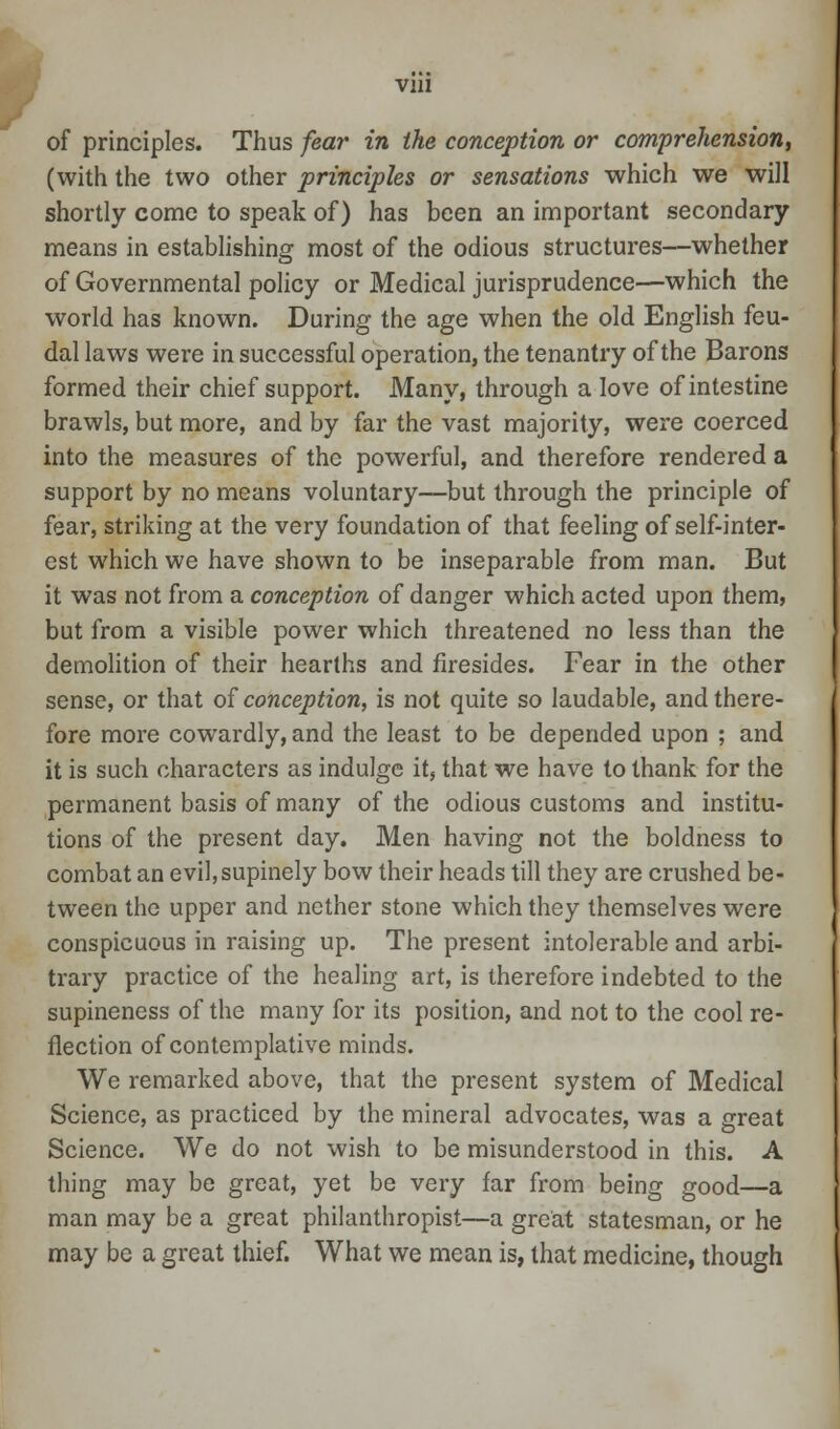 of principles. Thus fear in the conception or comprehension, (with the two other principles or sensations which we will shortly come to speak of) has been an important secondary means in establishing most of the odious structures—whether of Governmental policy or Medical jurisprudence—which the world has known. During the age when the old English feu- dal laws were in successful operation, the tenantry of the Barons formed their chief support. Many, through a love of intestine brawls, but more, and by far the vast majority, were coerced into the measures of the powerful, and therefore rendered a support by no means voluntary—but through the principle of fear, striking at the very foundation of that feeling of self-inter- est which we have shown to be inseparable from man. But it was not from a conception of danger which acted upon them, but from a visible power which threatened no less than the demolition of their hearths and firesides. Fear in the other sense, or that of conception, is not quite so laudable, and there- fore more cowardly, and the least to be depended upon ; and it is such characters as indulge it, that we have to thank for the permanent basis of many of the odious customs and institu- tions of the present day. Men having not the boldness to combat an evil, supinely bow their heads till they are crushed be- tween the upper and nether stone which they themselves were conspicuous in raising up. The present intolerable and arbi- trary practice of the healing art, is therefore indebted to the supineness of the many for its position, and not to the cool re- flection of contemplative minds. We remarked above, that the present system of Medical Science, as practiced by the mineral advocates, was a great Science. We do not wish to be misunderstood in this. A thing may be great, yet be very far from being good—a man may be a great philanthropist—a great statesman, or he may be a great thief. What we mean is, that medicine, though