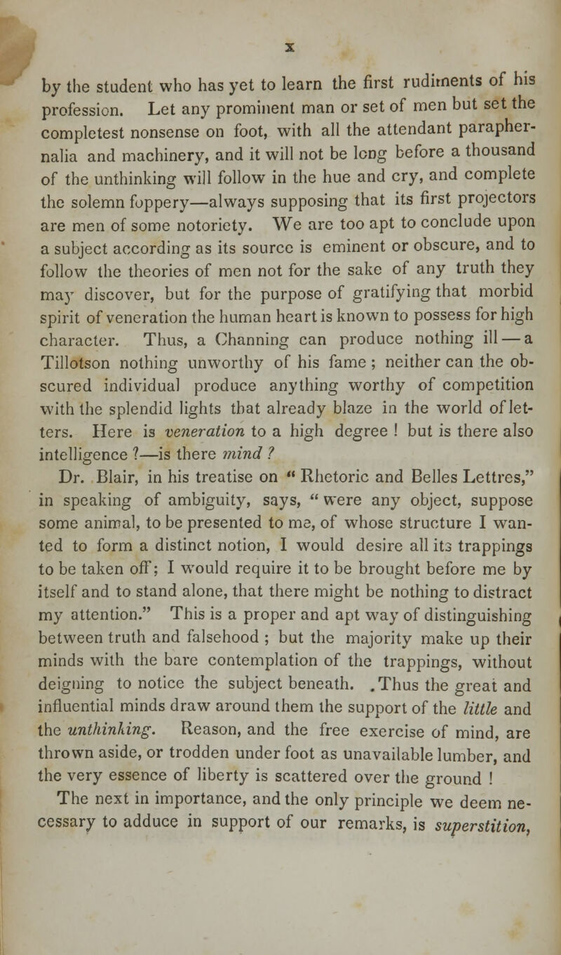 ► by the student who has yet to learn the first rudiments of his profession. Let any prominent man or set of men but set the completest nonsense on foot, with all the attendant parapher- nalia and machinery, and it will not be long before a thousand of the unthinking will follow in the hue and cry, and complete the solemn foppery—always supposing that its first projectors are men of some notoriety. We are too apt to conclude upon a subject according as its source is eminent or obscure, and to follow the theories of men not for the sake of any truth they may discover, but for the purpose of gratifying that morbid spirit of veneration the human heart is known to possess for high character. Thus, a Channing can produce nothing ill — a Tillotson nothing unworthy of his fame; neither can the ob- scured individual produce anything worthy of competition with the splendid lights that already blaze in the world of let- ters. Here is veneration to a high degree ! but is there also intelligence ?—is there mind ? Dr. Blair, in his treatise on  Rhetoric and Belles Lettres, in speaking of ambiguity, says,  were any object, suppose some animal, to be presented to me, of whose structure I wan- ted to form a distinct notion, I would desire all its trappings to be taken off; I would require it to be brought before me by itself and to stand alone, that there might be nothing to distract my attention. This is a proper and apt way of distinguishing between truth and falsehood ; but the majority make up their minds with the bare contemplation of the trappings, without deigning to notice the subject beneath. .Thus the great and influential minds draw around them the support of the little and the unthinking. Reason, and the free exercise of mind, are thrown aside, or trodden under foot as unavailable lumber, and the very essence of liberty is scattered over the ground ! The next in importance, and the only principle we deem ne- cessary to adduce in support of our remarks, is superstition,