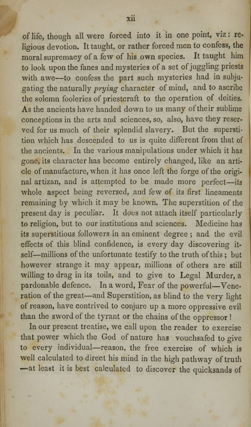 of life, though all were forced into it in one point, viz: re- ligious devotion. It taught, or rather forced men to confess, the moral supremacy of a few of his own species. It taught him to look upon the fanes and mysteries of a set of juggling priests with awe—to confess the part such mysteries had in subju- gating the naturally prying character of mind, and to ascribe the solemn fooleries of priestcraft to the operation of deities. As the ancients have handed down to us many of their sublime conceptions in the arts and sciences, so, also, have they reser- ved for us much of their splendid slavery. But the supersti* tion which has descended to us is quite different from that of the ancients. In the various manipulations under which it has gone, its character has become entirely changed, like an arti- cle of manufacture, when it has once left the forge of the origi- nal artizan, and is attempted to be made more perfect—its whole aspect being reversed, and few of its first lineaments remaining by which it may be known. The superstition of the present day is peculiar. It does not attach itself particularly to religion, but to our institutions and sciences. Medicine has its superstitious followers in an eminent degree ; and the evil effects of this blind confidence, is every day discovering it- self—millions of the unfortunate testify to the truth of this ; but however strange it may appear, millions of others are still willing to drag in its toils, and to give to Legal Murder, a pardonable defence. In a word, Fear of the powerful—Vene- ration of the great—and Superstition, as blind to the very light of reason, have contrived to conjure up a more oppressive evil than the sword of the tyrant or the chains of the oppressor ! In our present treatise, we call upon the reader to exercise that power which the God of nature has vouchsafed to give to every individual—reason, the free exercise of which is well calculated to direct his mind in the high pathway of truth —at least it is best calculated to discover the quicksands of