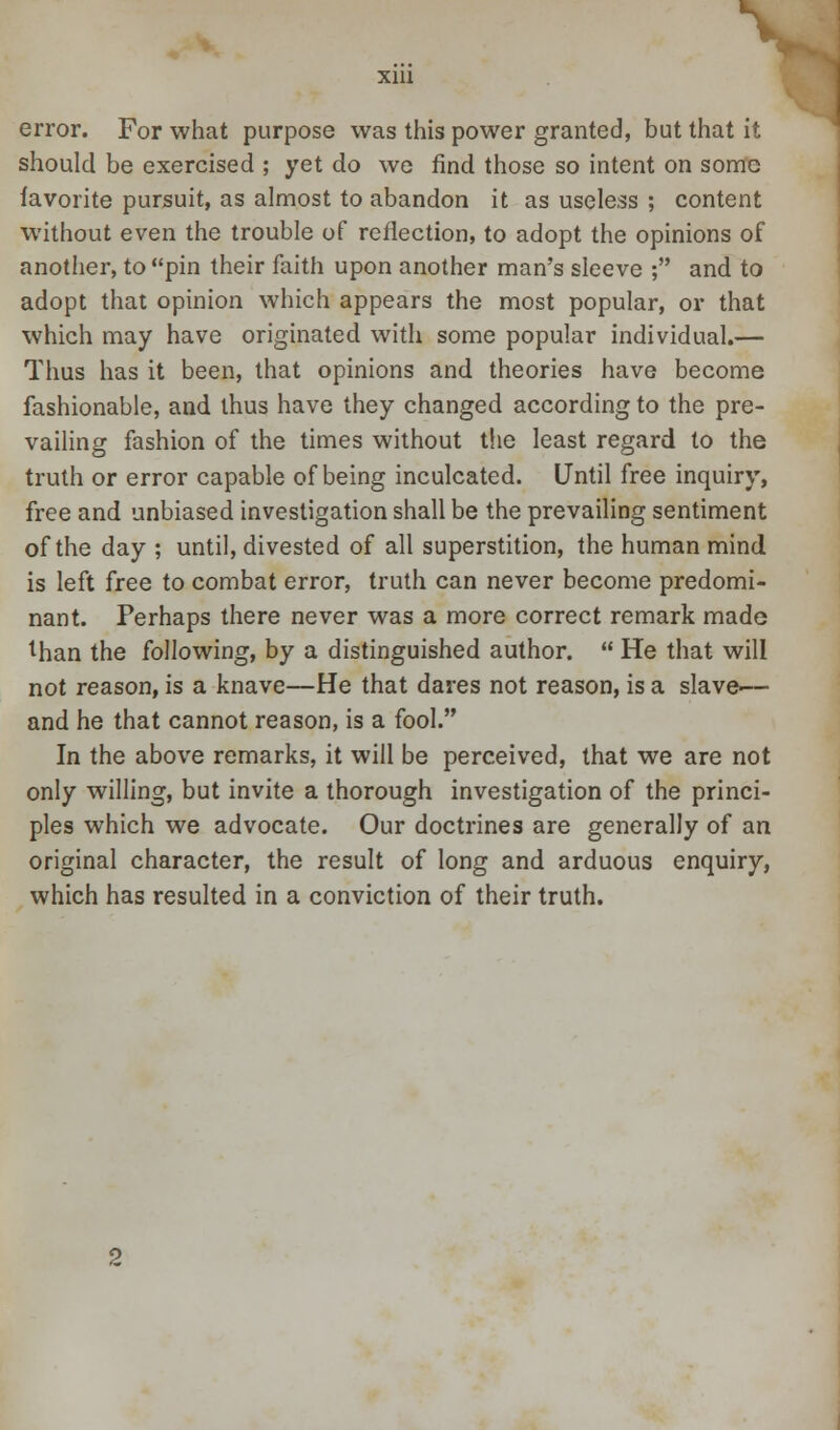 error. For what purpose was this power granted, but that it should be exercised ; yet do we find those so intent on some favorite pursuit, as almost to abandon it as useless ; content without even the trouble of reflection, to adopt the opinions of another, to pin their faith upon another man's sleeve ; and to adopt that opinion which appears the most popular, or that which may have originated with some popular individual.— Thus has it been, that opinions and theories have become fashionable, and thus have they changed according to the pre- vailing fashion of the times without the least regard to the truth or error capable of being inculcated. Until free inquiry, free and unbiased investigation shall be the prevailing sentiment of the day ; until, divested of all superstition, the human mind is left free to combat error, truth can never become predomi- nant. Perhaps there never was a more correct remark made lhan the following, by a distinguished author.  He that will not reason, is a knave—He that dares not reason, is a slave— and he that cannot reason, is a fool. In the above remarks, it will be perceived, that we are not only willing, but invite a thorough investigation of the princi- ples which we advocate. Our doctrines are generally of an original character, the result of long and arduous enquiry, which has resulted in a conviction of their truth.