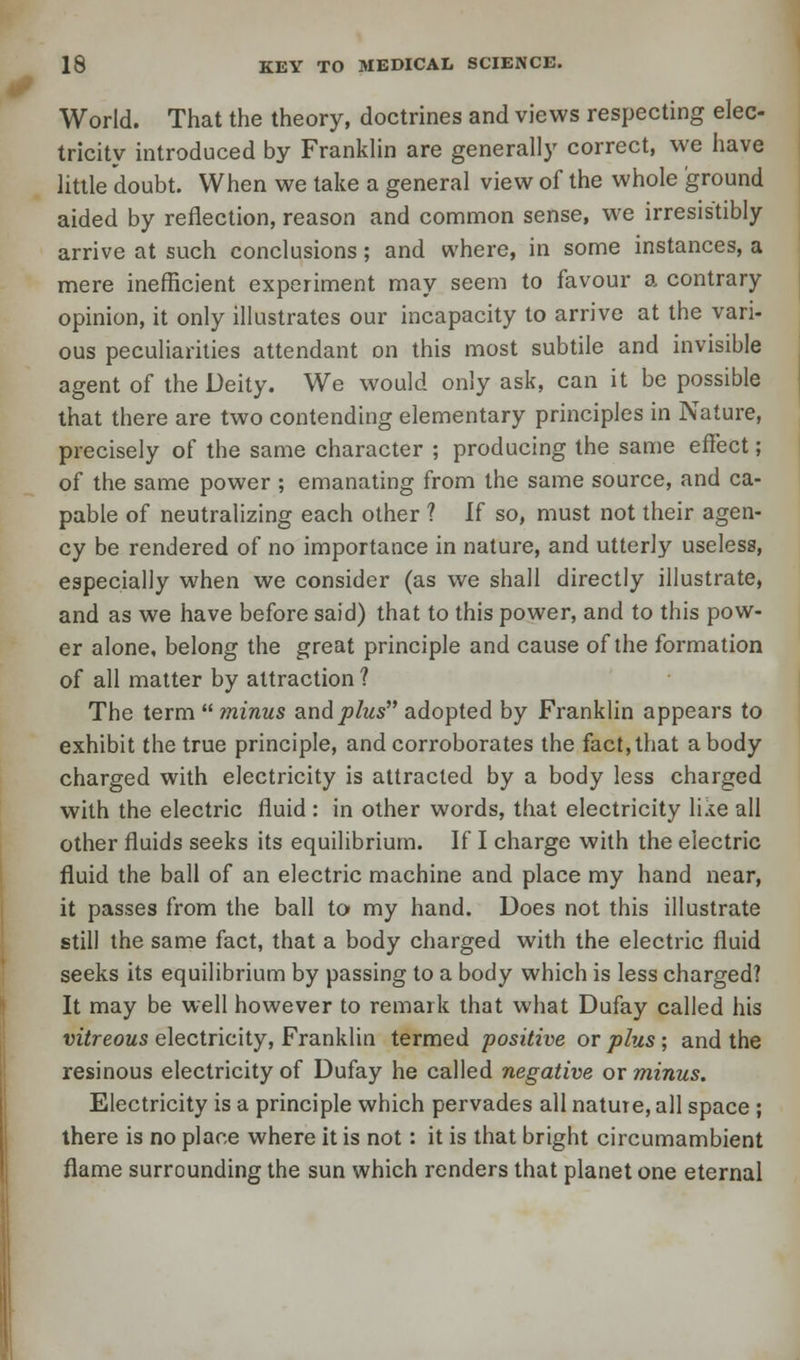 World. That the theory, doctrines and views respecting elec- tricity introduced by Franklin are generally correct, we have little doubt. When we take a general view of the whole ground aided by reflection, reason and common sense, we irresistibly arrive at such conclusions; and where, in some instances, a mere inefficient experiment may seem to favour a contrary opinion, it only illustrates our incapacity to arrive at the vari- ous peculiarities attendant on this most subtile and invisible agent of the Deity. We would only ask, can it be possible that there are two contending elementary principles in Nature, precisely of the same character ; producing the same effect; of the same power ; emanating from the same source, and ca- pable of neutralizing each other ? If so, must not their agen- cy be rendered of no importance in nature, and utterly useless, especially when we consider (as we shall directly illustrate, and as we have before said) that to this power, and to this pow- er alone, belong the great principle and cause of the formation of all matter by attraction ? The term  minus and plus adopted by Franklin appears to exhibit the true principle, and corroborates the fact, that a body charged with electricity is attracted by a body less charged with the electric fluid : in other words, that electricity like all other fluids seeks its equilibrium. If I charge with the electric fluid the ball of an electric machine and place my hand near, it passes from the ball to my hand. Does not this illustrate still the same fact, that a body charged with the electric fluid seeks its equilibrium by passing to a body which is less charged? It may be well however to remark that what Dufay called his vitreous electricity, Franklin termed positive or plus; and the resinous electricity of Dufay he called negative or minus. Electricity is a principle which pervades all nature, all space ; there is no place where it is not: it is that bright circumambient flame surrounding the sun which renders that planet one eternal