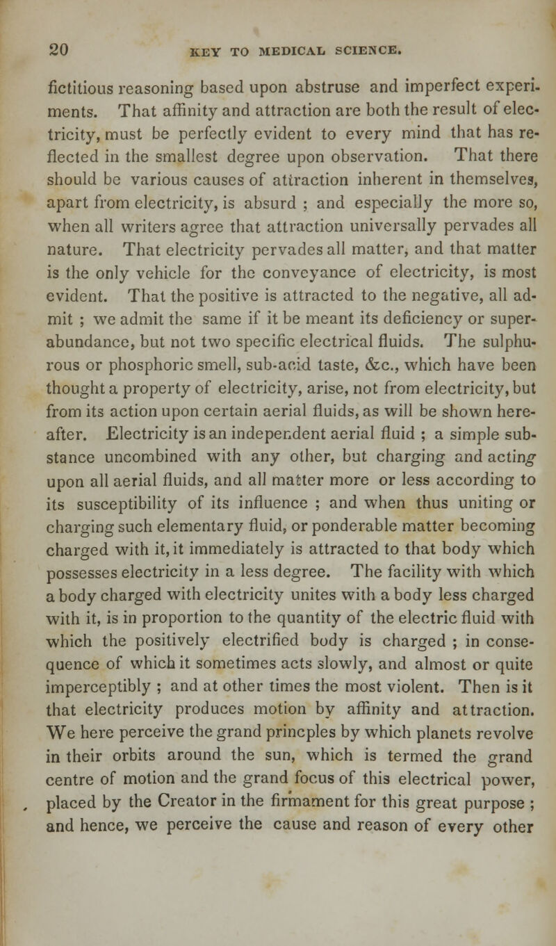 fictitious reasoning based upon abstruse and imperfect experi- ments. That affinity and attraction are both the result of elec- tricity, must be perfectly evident to every mind that has re- flected in the smallest degree upon observation. That there should be various causes of attraction inherent in themselves, apart from electricity, is absurd ; and especially the more so, when all writers agree that attraction universally pervades all nature. That electricity pervades all matter, and that matter is the only vehicle for the conveyance of electricity, is most evident. That the positive is attracted to the negative, all ad- mit ; we admit the same if it be meant its deficiency or super- abundance, but not two specific electrical fluids. The sulphu- rous or phosphoric smell, sub-aoid taste, &c, which have been thought a property of electricity, arise, not from electricity, but from its action upon certain aerial fluids, as will be shown here- after. Electricity is an independent aerial fluid ; a simple sub- stance uncombined with any other, but charging and acting upon all aerial fluids, and all matter more or less according to its susceptibility of its influence ; and when thus uniting or charging such elementary fluid, or ponderable matter becoming charged with it, it immediately is attracted to that body which possesses electricity in a less degree. The facility with which a body charged with electricity unites with a body less charged with it, is in proportion to the quantity of the electric fluid with which the positively electrified body is charged ; in conse- quence of which it sometimes acts slowly, and almost or quite imperceptibly ; and at other times the most violent. Then is it that electricity produces motion by affinity and attraction. We here perceive the grand princples by which planets revolve in their orbits around the sun, which is termed the grand centre of motion and the grand focus of this electrical power, placed by the Creator in the firmament for this great purpose ; and hence, we perceive the cause and reason of every other