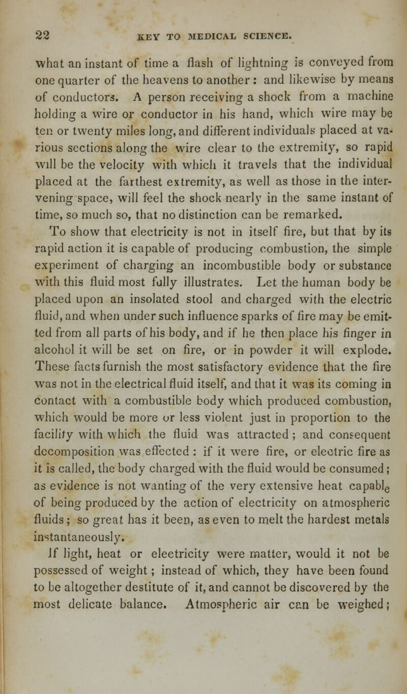 what an instant of time a flash of lightning is conveyed from one quarter of the heavens to another : and likewise by means of conductors. A person receiving a shock from a machine holding a wire or conductor in his hand, which wire may be ten or twenty miles long, and different individuals placed at va- rious sections along the wire clear to the extremity, so rapid will be the velocity with which it travels that the individual placed at the farthest extremity, as well as those in the inter- vening space, will feel the shock nearly in the same instant of time, so much so, that no distinction can be remarked. To show that electricity is not in itself fire, but that by its rapid action it is capable of producing combustion, the simple experiment of charging an incombustible body or substance with this fluid most fully illustrates. Let the human body be placed upon an insolated stool and charged with the electric fluid, and when under such influence sparks of fire may be emit- ted from all parts of his body, and if he then place his finger in alcohol it will be set on fire, or in powder it will explode. These facts furnish the most satisfactory evidence that the fire was not in the electrical fluid itself, and that it was its coming in contact with a combustible body which produced combustion, which would be more or less violent just in proportion to the facility with which the fluid was attracted; and consequent decomposition was effected : if it were fire, or electric fire as it is called, the body charged with the fluid would be consumed; as evidence is not wanting of the very extensive heat capable of being produced by the action of electricity on atmospheric fluids; so great has it been, as even to melt the hardest metals instantaneously. \( light, heat or electricity were matter, would it not be possessed of weight; instead of which, they have been found to be altogether destitute of it, and cannot be discovered by the most delicate balance. Atmospheric air can be weighed;