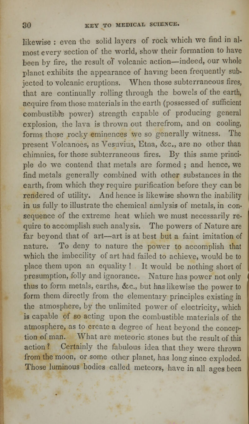 likewise : even the solid layers of rock which we find in al- most every section of the world, show their formation to have been by fire, the result of volcanic action—indeed, our whole planet exhibits the appearance of having been frequently sub- jected to volcanic eruptions. When those subterraneous fires, that are continually rolling through the bowels of the earth, acquire from those materials in the earth (possessed of sufficient combustibte power) strength capable of producing general explosion, the lava is thrown out therefrom, and on cooling, forms those rocky eminences we so generally witness. The present Volcanoes, as Vesuvius, Etna, &c, are no other than chimnies, for those subterraneous fires. By this same princi- ple do we contend that metals are formed ; and hence, we find metals generally combined with other substances in the earth, from which they require purification before they can be rendered of utility. And hence is likewise shown the inability in us fully to illustrate the chemical analysis of metals, in con- sequence of the extreme heat which we must necessarily re- quire to accomplish such analysis. The powers of Nature are far beyond that of art—art is at best but a faint imitation of nature. To deny to nature the power to accomplish that which the imbecility of art had failed to achieve, would be to place them upon an equality ! It would be nothing short of presumption, folly and ignorance. Nature has power not only thus to form metals, earths, &c, but has likewise the power to form them directly from the elementary principles existing in the atmosphere, by the unlimited power of electricity, which is capable of so acting upon the combustible materials of the atmosphere, as to create a degree of heat beyond the concep- tion of man. What are meteoric stones but the result of this action? Certainly the fabulous idea that they were thrown from the moon, or some other planet, has long since exploded. Those luminous bodies called meteors, have in all ages been