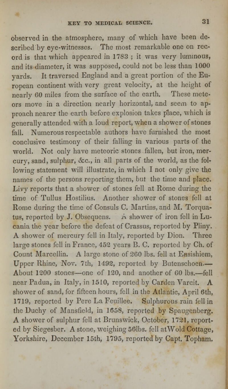 observed in the atmosphere, many of which have been de- scribed by eye-witnesses. The most remarkable one on rec- ord is that which appeared in 1783 ; it was very luminous, and its diameter, it was supposed, could not be less than 1000 yards. It traversed England and a great portion of the Eu- ropean continent with very great velocity, at the height of nearly 60 miles from the surface of the earth. These mete- ors move in a direction nearly horizontal, and seem to ap- proach nearer the earth before explosion takes place, which is generally attended with a loud report, when a shower of stones fall. Numerous respectable authors have furnished the most conclusive testimony of their falling in various parts of the world. Not only have meteoric stones fallen, but iron, mer- cury, sand, sulphur, &c, in all parts of the world, as the fol- lowing statement will illustrate, in which I not only give the names of the persons reporting them, but the time and place. Livy reports that a shower of stones fell at Rome during the time of Tullus Hostilius. Another shower of stones fell at Rome during the time of Consuls C. Martins, and M. Torqua- tus, reported by J. Obsequens. A shower of iron fell in Lu- cania the year before the defeat of Crassus, reported by Pliny. A shower of mercury fell in Italy, reported by Dion. Three large stones fell in France, 452 years B. C. reported by Ch. of Count Marcellin. A large stone of 260 lbs. fell at Ensishiem, Upper Rhine, Nov. 7th, 1492, reported by Butenschoen.— About 1200 stones—one of 120, and another of 60 lbs.—fell near Padua, in Italy, in 1510, reported by Carden Varcit. A shower of sand, for fifteen hours, fell in the Atlantic, April 6th, 1719, reported by Pere La Feuillee. Sulphurous rain fell in the Duchy of Mansfield, in 1658, reported by Spaugcnberg. A shower of sulphur fell at Brunswick, October, 1721, report- ed by Siegesber. A stone, weighing 56lbs. fell atWold Cottage, Yorkshire, December 15th, 1795, reported by Capt. Topham.