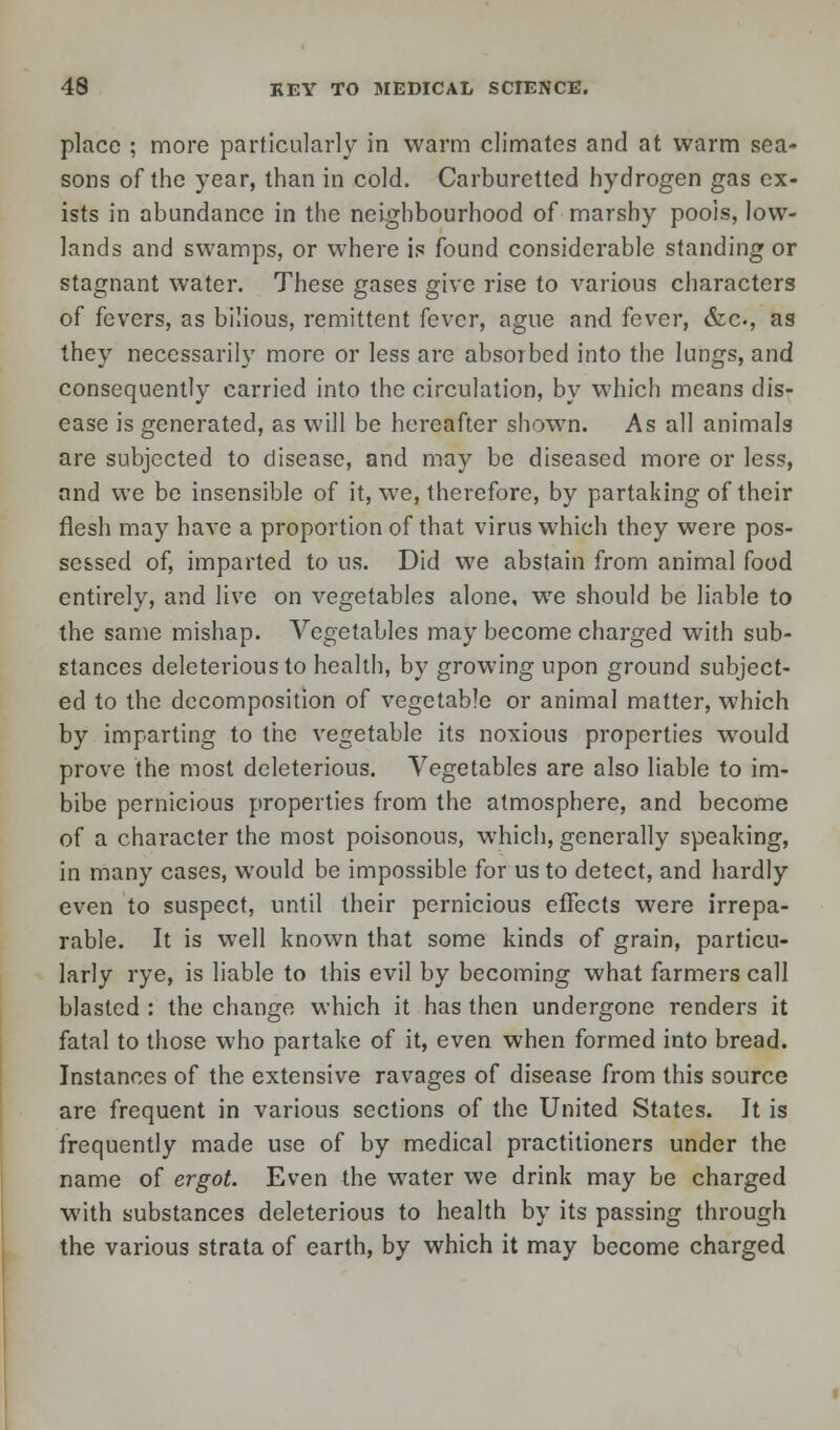 place ; more particularly in warm climates and at warm sea- sons of the year, than in cold. Carburctted hydrogen gas ex- ists in abundance in the neighbourhood of marshy pools, low- lands and swamps, or where is found considerable standing or stagnant water. These gases give rise to various characters of fevers, as bilious, remittent fever, ague and fever, &c, as they necessarily more or less are absorbed into the lungs, and consequently carried into the circulation, by which means dis- ease is generated, as will be hereafter shown. As all animals are subjected to disease, and may be diseased more or less, and we be insensible of it, we, therefore, by partaking of their flesh may have a proportion of that virus which they were pos- sessed of, imparted to us. Did we abstain from animal food entirely, and live on vegetables alone, we should be liable to the same mishap. Vegetables may become charged with sub- stances deleterious to health, by growing upon ground subject- ed to the decomposition of vegetable or animal matter, which by imparting to the vegetable its noxious properties would prove the most deleterious. Vegetables are also liable to im- bibe pernicious properties from the atmosphere, and become of a character the most poisonous, which, generally speaking, in many cases, would be impossible for us to detect, and hardly even to suspect, until their pernicious effects were irrepa- rable. It is well known that some kinds of grain, particu- larly rye, is liable to this evil by becoming what farmers call blasted : the change which it has then undergone renders it fatal to those who partake of it, even when formed into bread. Instances of the extensive ravages of disease from this source are frequent in various sections of the United States. It is frequently made use of by medical practitioners under the name of ergot. Even the water we drink may be charged with substances deleterious to health by its passing through the various strata of earth, by which it may become charged