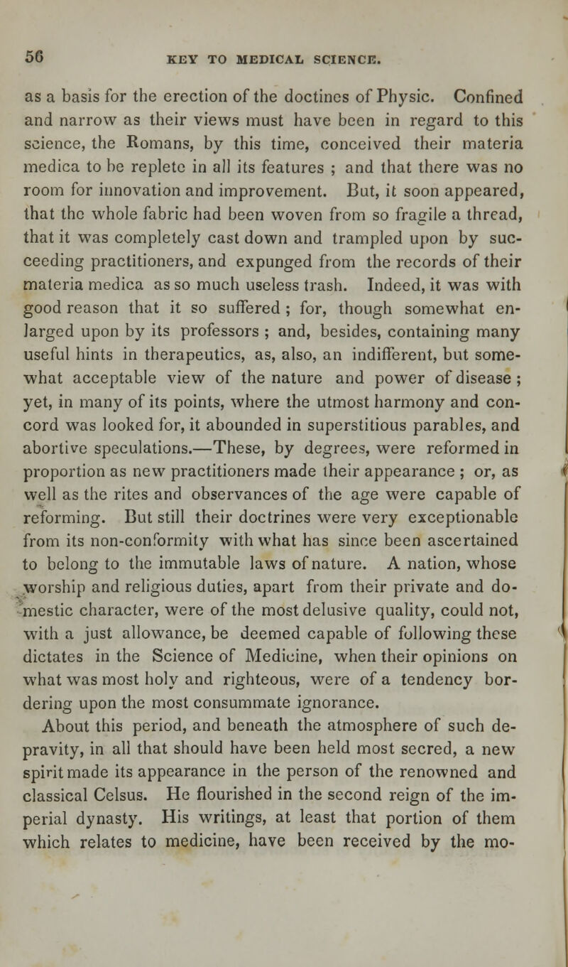 as a basis for the erection of the doctincs of Physic. Confined and narrow as their views must have been in regard to this science, the Romans, by this time, conceived their materia medica to be replete in all its features ; and that there was no room for innovation and improvement. But, it soon appeared, that the whole fabric had been woven from so fragile a thread, that it was completely cast down and trampled upon by suc- ceeding practitioners, and expunged from the records of their materia medica as so much useless trash. Indeed, it was with good reason that it so suffered ; for, though somewhat en- larged upon by its professors ; and, besides, containing many useful hints in therapeutics, as, also, an indifferent, but some- what acceptable view of the nature and power of disease; yet, in many of its points, where the utmost harmony and con- cord was looked for, it abounded in superstitious parables, and abortive speculations.—These, by degrees, were reformed in proportion as new practitioners made their appearance ; or, as well as the rites and observances of the age were capable of reforming. But still their doctrines were very exceptionable from its non-conformity with what has since been ascertained to belong to the immutable laws of nature. A nation, whose worship and religious duties, apart from their private and do- mestic character, were of the most delusive quality, could not, w7ith a just allowance, be deemed capable of following these dictates in the Science of Medicine, when their opinions on what was most holy and righteous, were of a tendency bor- dering upon the most consummate ignorance. About this period, and beneath the atmosphere of such de- pravity, in all that should have been held most secred, a new spirit made its appearance in the person of the renowned and classical Celsus. He flourished in the second reign of the im- perial dynasty. His writings, at least that portion of them which relates to medicine, have been received by the mo-