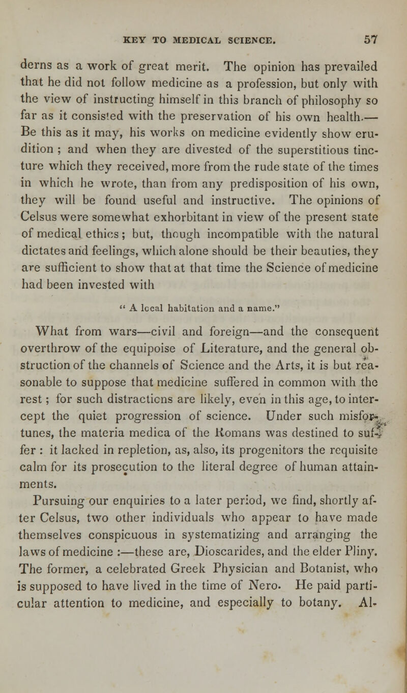 derns as a work of great merit. The opinion has prevailed that he did not follow medicine as a profession, but only with the view of instructing himself in this branch of philosophy so far as it consisted with the preservation of his own health.— Be this as it may, his works on medicine evidently show eru- dition ; and when they are divested of the superstitious tinc- ture which they received, more from the rude state of the times in which he wrote, than from any predisposition of his own, they will be found useful and instructive. The opinions of Celsus were somewhat exhorbitant in view of the present state of medical ethics; but, though incompatible with the natural dictates arid feelings, which alone should be their beauties, they are sufficient to show that at that time the Science of medicine had been invested with  A local habitation and a name. What from wars—civil and foreign—and the consequent overthrow of the equipoise of Literature, and the general ob- struction of the channels of Science and the Arts, it is but rea- sonable to suppose that medicine suffered in common with the rest; for such distractions are likely, even in this age, to inter- cept the quiet progression of science. Under such misfor- tunes, the materia medica of the Komans was destined to suf4 fer : it lacked in repletion, as, also, its progenitors the requisite calm for its prosecution to the literal degree of human attain- ments. Pursuing our enquiries to a later period, we find, shortly af- ter Celsus, two other individuals who appear to have made themselves conspicuous in systematizing and arranging the laws of medicine :—these are, Dioscarides, and the elder Pliny. The former, a celebrated Greek Physician and Botanist, who is supposed to have lived in the time of Nero. He paid parti- cular attention to medicine, and especially to botany. Al-