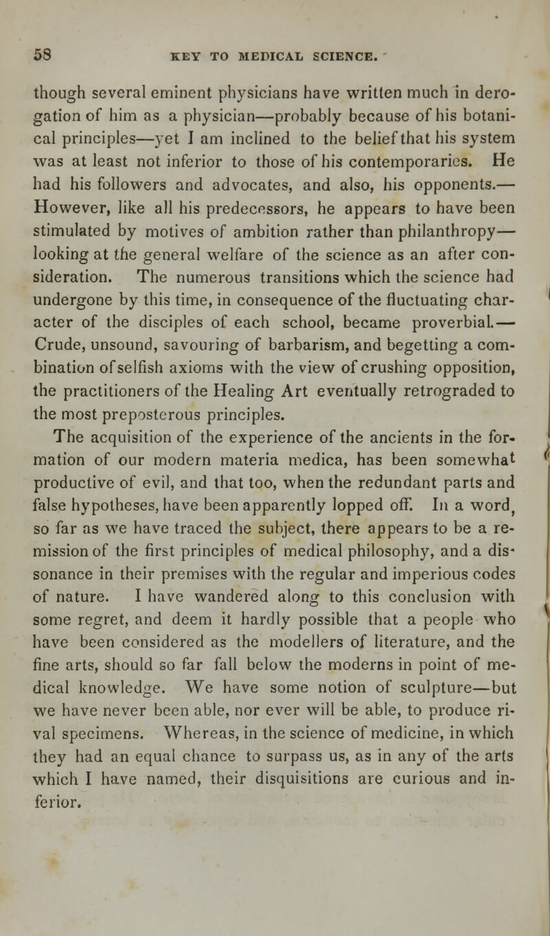 though several eminent physicians have written much in dero- gation of him as a physician—probably because of his botani- cal principles—yet I am inclined to the belief that his system was at least not inferior to those of his contemporaries. He had his followers and advocates, and also, his opponents.— However, like all his predecessors, he appears to have been stimulated by motives of ambition rather than philanthropy— looking at the general welfare of the science as an after con- sideration. The numerous transitions which the science had undergone by this time, in consequence of the fluctuating char- acter of the disciples of each school, became proverbial.— Crude, unsound, savouring of barbarism, and begetting a com- bination of selfish axioms with the view of crushing opposition, the practitioners of the Healing Art eventually retrograded to the most preposterous principles. The acquisition of the experience of the ancients in the for- mation of our modern materia tnedica, has been somewhat productive of evil, and that too, when the redundant parts and false hypotheses, have been apparently lopped off. In a word, so far as we have traced the subject, there appears to be a re- mission of the first principles of medical philosophy, and a dis- sonance in their premises with the regular and imperious codes of nature. I have wandered along to this conclusion with some regret, and deem it hardly possible that a people who have been considered as the modellers of literature, and the fine arts, should so far fall below the moderns in point of me- dical knowledge. We have some notion of sculpture—but we have never been able, nor ever will be able, to produce ri- val specimens. Whereas, in the science of medicine, in which they had an equal chance to surpass us, as in any of the arts which I have named, their disquisitions are curious and in- ferior.