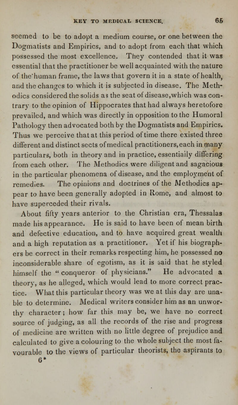 seemed to be to adopt a medium course, or one between the Dogmatists and Empirics, and to adopt from each that which possessed the most excellence. They contended that it was essential that the practitioner be well acquainted with the nature of the*human frame, the laws that govern it in a state of health, and the changes to which it is subjected in disease. The Meth- odics considered the solids as the seat of disease,which was con- trary to the opinion of Hippocrates that had always heretofore prevailed, and which was directly in opposition to the Humoral Pathology then advocated both by the Dogmatists and Empirics. Thus we perceive that at this period of time there existed three different and distinct sects of medical practitioners, each in many particulars, both in theory and in practice, essentially differing from each other. The Methodics were diligent and sagacious in the particular phenomena of disease, and the employment of remedies. The opinions and doctrines of the Methodics ap- pear to have been generally adopted in Rome, and almost to have superceded their rivals. About fifty years anterior to the Christian era, Thessalas made his appearance. He is said to have been of mean birth and defective education, and to have acquired great wealth and a high reputation as a practitioner. Yet if his biograph- ers be correct in their remarks respecting him, he possessed no inconsiderable share of egotism, as it is said that he styled himself the conqueror of physicians. He advocated a theorv, as he alleged, which would lead to more correct prac- tice. What this particular theory was we at this day are una- ble to determine. Medical writers consider him as an unwor- thy character; how far this may be, we have no correct source of judging, as all the records of the rise and progress of medicine are written with no little degree of prejudice and calculated to give a colouring to the whole subject the most fa- vourable to the views of particular theorists, the aspirants to 6*