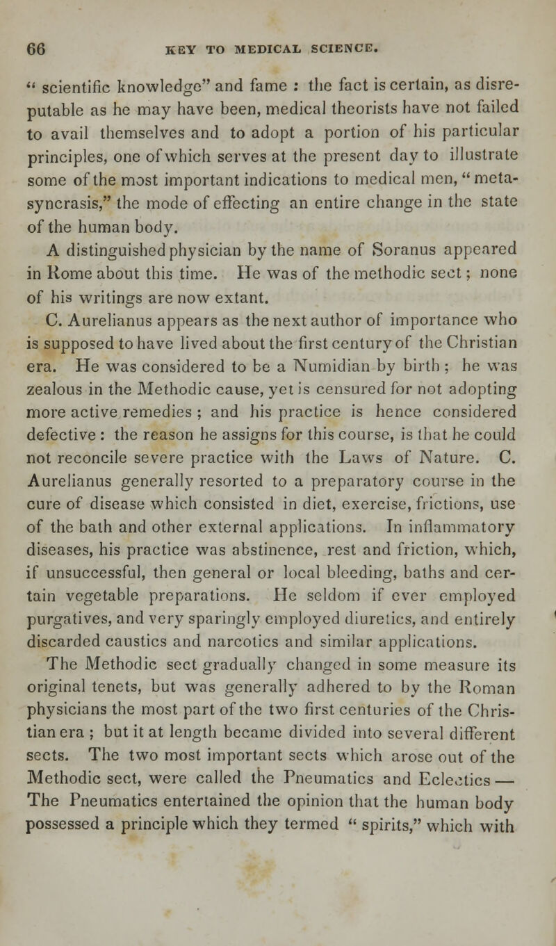  scientific knowledge and fame : the fact is certain, as disre- putable as he may have been, medical theorists have not failed to avail themselves and to adopt a portion of his particular principles, one of which serves at the present day to illustrate some of the most important indications to medical men, meta- syncrasis, the mode of effecting an entire change in the state of the human body. A distinguished physician by the name of Soranus appeared in Rome about this time. He was of the methodic sect; none of his writings are now extant. C. Aurelianus appears as the next author of importance who is supposed to have lived about the first century of the Christian era. He was considered to be a Numidian by birth; he was zealous in the Methodic cause, yet is censured for not adopting more active remedies ; and his practice is hence considered defective : the reason he assigns for this course, is that he could not reconcile severe practice with the Laws of Nature. C. Aurelianus generally resorted to a preparatory course in the cure of disease which consisted in diet, exercise, frictions, use of the bath and other external applications. In inflammatory diseases, his practice was abstinence, rest and friction, which, if unsuccessful, then general or local bleeding, baths and cer- tain vegetable preparations. He seldom if ever employed purgatives, and very sparingly employed diuretics, and entirely discarded caustics and narcotics and similar applications. The Methodic sect gradually changed in some measure its original tenets, but was generally adhered to by the Roman physicians the most part of the two first centuries of the Chris- tian era ; but it at length became divided into several different sects. The two most important sects which arose out of the Methodic sect, were called the Pneumatics and Eclectics — The Pneumatics entertained the opinion that the human body possessed a principle which they termed  spirits, which with