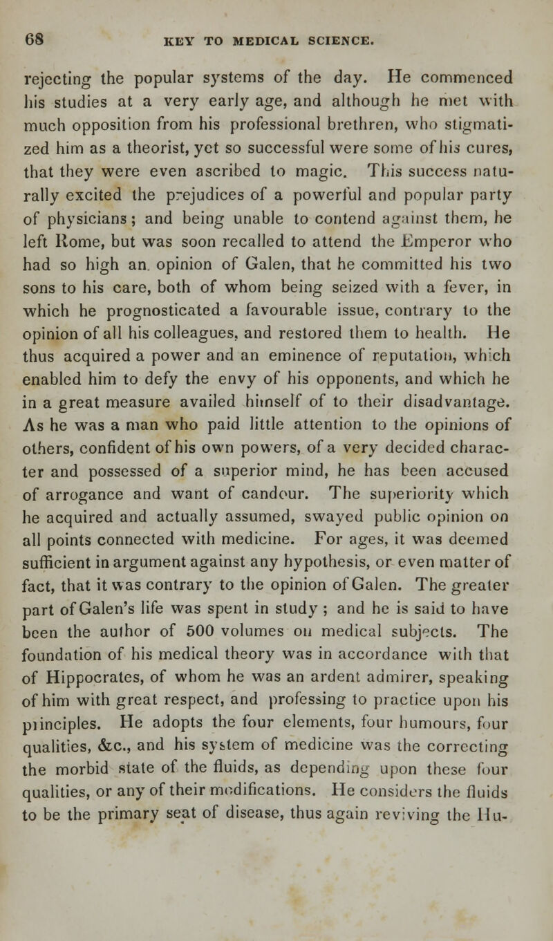 rejecting the popular systems of the day. He commenced his studies at a very early age, and although he met with much opposition from his professional brethren, who stigmati- zed him as a theorist, yet so successful were some of his cures, that they were even ascribed to magic. This success natu- rally excited the prejudices of a powerful and popular party of physicians; and being unable to contend against them, he left Rome, but was soon recalled to attend the Emperor who had so high an, opinion of Galen, that he committed his two sons to his care, both of whom being seized with a fever, in which he prognosticated a favourable issue, contrary to the opinion of all his colleagues, and restored them to health. He thus acquired a power and an eminence of reputation, which enabled him to defy the envy of his opponents, and which he in a great measure availed himself of to their disadvantage. As he was a man who paid little attention to the opinions of others, confident of his own powers, of a very decided charac- ter and possessed of a superior mind, he has been accused of arrogance and want of candour. The superiority which he acquired and actually assumed, swayed public opinion on all points connected with medicine. For ages, it was deemed sufficient in argument against any hypothesis, or even matter of fact, that it was contrary to the opinion of Galen. The greater part of Galen's life was spent in study ; and he is said to have been the author of 500 volumes on medical subjects. The foundation of his medical theory was in accordance with that of Hippocrates, of whom he was an ardent admirer, speaking of him with great respect, and professing to practice upon his piinciples. He adopts the four elements, four humours, four qualities, &c, and his system of medicine was the correcting the morbid state of the fluids, as depending upon these four qualities, or any of their modifications. He considers the fluids to be the primary seat of disease, thus again reviving the Hu-