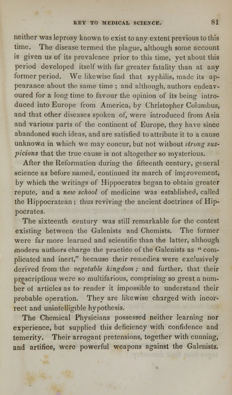 neither was leprosy known to exist to any extent previous to this time. The disease termed the plague, although some account is given us of its prevalence prior to this time, yet about this period developed itself with far greater fatality than at any former period. We likewise find that syphilis, made its ap- pearance about the same time ; and although, authors endeav- oured for a long time to favour the opinion of its being intro- duced into Europe from America, by Christopher Columbus, and that other diseases spoken of, were introduced from Asia and various parts of the continent of Europe, they have since abandoned such ideas, and are satisfied to attribute it to a cause unknown in which we may concur, but not without tirong sus- picions that the true cause is not altogether so mysterious. After the Reformation during the fifteenth century, general science as before named, continued its march of improvement, by which the writings of Hippocrates began to obtain greater repute, and a new school of medicine was established, called the Hippocratean ; thus reviving the ancient doctrines of Hip- pocrates. The sixteenth century was still remarkable for the contest existing between the Galenists and Chemists. The former were far more learned and scientific than the latter, although modern authors charge the practice of the Galenists as  com- plicated and inert, because their remedies were exclusively derived from the vegetable kingdom ; and further, that their prescriptions were so multifarious, comprising so great a num- ber ot articles as to render it impossible to understand their probable operation. They are likewise charged with incor- rect and unintelligible hypothesis. The Chemical Physicians possessed neither learning nor experience, but supplied this deficiency with confidence and temerity. Their arrogant pretensions, together with cunning, and artifice, were powerful weapons against the Galenists.