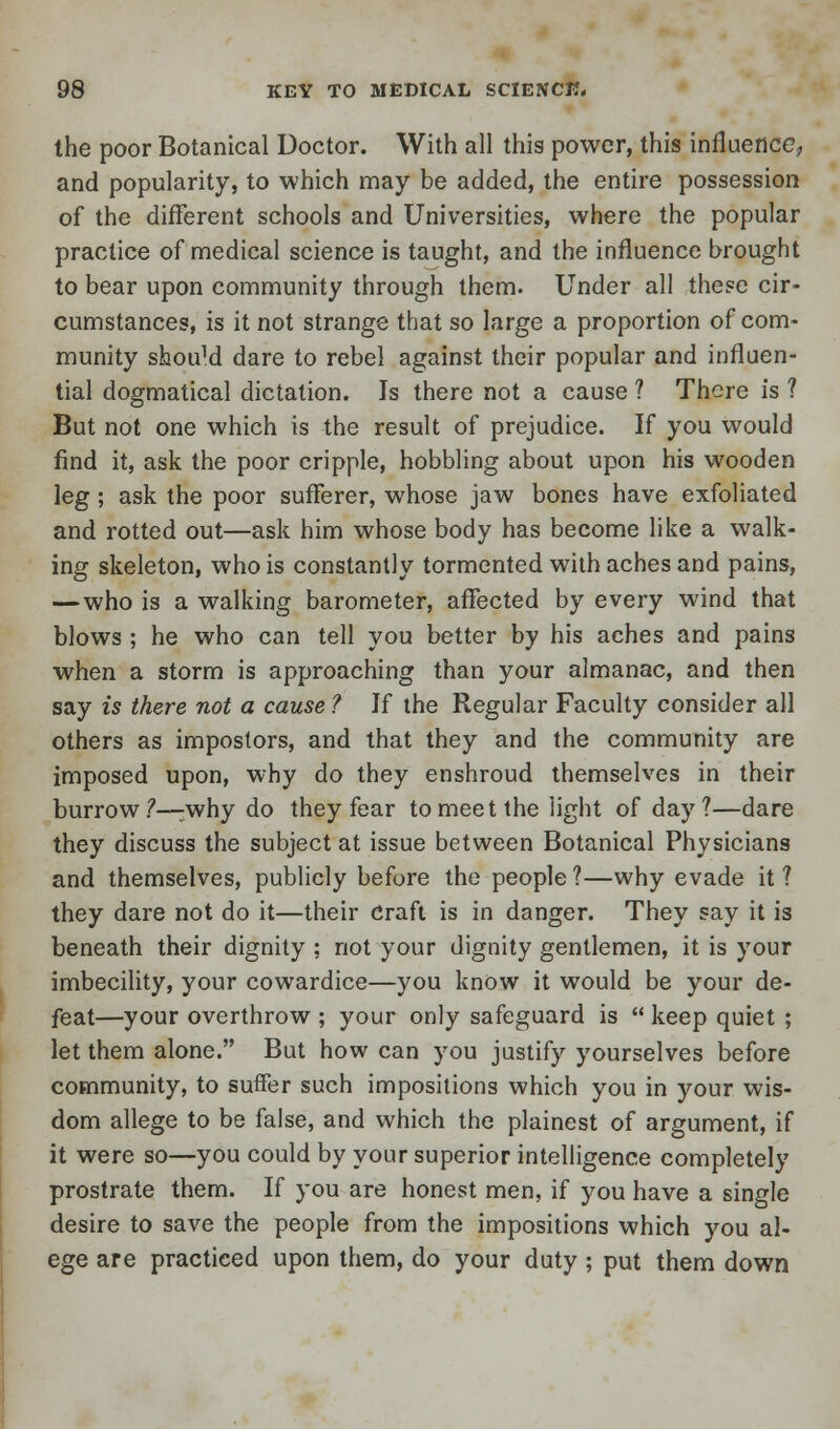 the poor Botanical Doctor. With all this power, this influence; and popularity, to which may be added, the entire possession of the different schools and Universities, where the popular practice of medical science is taught, and the influence brought to bear upon community through them. Under all these cir- cumstances, is it not strange that so large a proportion of com- munity should dare to rebel against their popular and influen- tial dogmatical dictation. Is there not a cause ? There is ? But not one which is the result of prejudice. If you would find it, ask the poor cripple, hobbling about upon his wooden leg; ask the poor sufferer, whose jaw bones have exfoliated and rotted out—ask him whose body has become like a walk- ing skeleton, who is constantly tormented with aches and pains, — who is a walking barometer, affected by every wind that blows ; he who can tell you better by his aches and pains when a storm is approaching than your almanac, and then say is there not a cause ? If the Regular Faculty consider all others as impostors, and that they and the community are imposed upon, why do they enshroud themselves in their burrow?—:why do they fear to meet the 'light of day?—dare they discuss the subject at issue between Botanical Physicians and themselves, publicly before the people ?—why evade it ? they dare not do it—their Craft is in danger. They say it is beneath their dignity ; not your dignity gentlemen, it is your imbecility, your cowardice—you know it would be your de- feat—your overthrow ; your only safeguard is  keep quiet ; let them alone. But how can you justify yourselves before community, to suffer such impositions which you in your wis- dom allege to be false, and which the plainest of argument, if it were so—you could by your superior intelligence completely prostrate them. If you are honest men, if you have a single desire to save the people from the impositions which you al- ege are practiced upon them, do your duty ; put them down