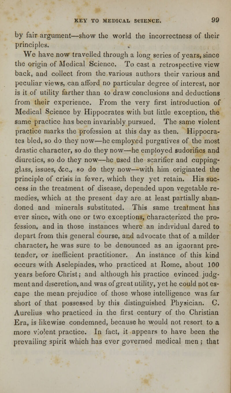 by fair argument—show the world the incorrectness of their principles. We have now travelled through a long series of years, since the origin of Medical Science. To cast a retrospective view back, and collect from the various authors their various and peculiar views, can afford no particular degree of interest, nor is it of utility farther than to draw conclusions and deductions from their experience. From the very first introduction of Medical Science by Hippocrates with but little exception, the same practice has been invariably pursued. The same violent practice marks the profession at this day as then. Hippocra- tes bled, so do they now—he employed purgatives of the most drastic character, so do they now—he employed sudorifics and diuretics, so do they now—he used the scarifier and cupping- glass, issues, &a, so do they now—with him originated the principle of crisis in fever, which they yet retain. His suc- cess in the treatment of disease, depended upon vegetable re- medies, which at the present day are at least partially aban- doned and minerals substituted. This same treatment has ever since, with one or two exceptions, characterized the pro- fession, and in those instances where an individual dared to depart from this general course, and advocate that of a milder character, he was sure to be denounced as an ignorant pre- tender, or inefficient practitioner. An instance of this kind occurs with Asclepiades, who practiced at Rome, about 100 years before Christ; and although his practice evinced judg- ment and discretion, and was of great utility, yet he could not es- cape the mean prejudice of those whose intelligence was far short of that possessed by this distinguished Physician. C. Aurelius who practiced in the first century of the Christian Era, is likewise condemned, because he would not resort to a more violent practice. In fact, it appears to have been the prevailing spirit which has ever governed medical men ; that