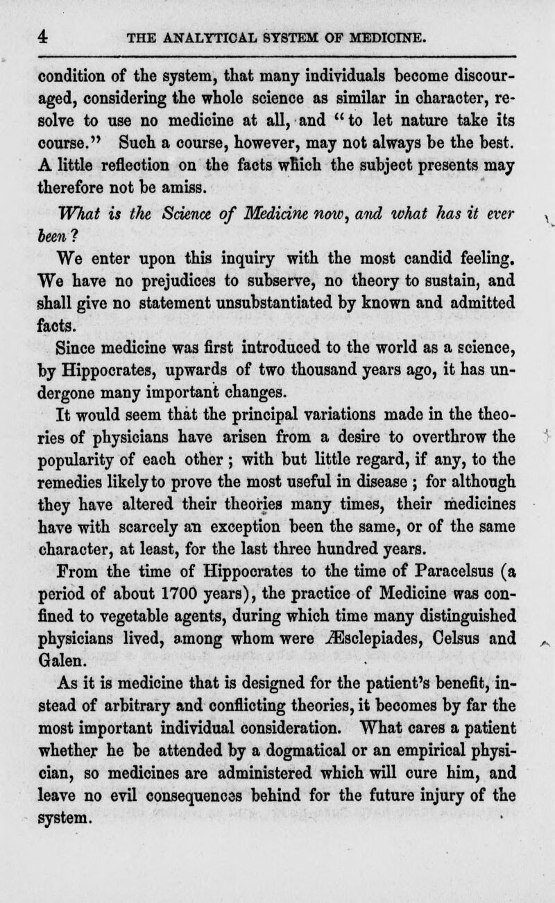 condition of the system, that many individuals become discour- aged, considering the whole science as similar in character, re- solve to use no medicine at all, and to let nature take its course. Such a course, however, may not always be the best. A little reflection on the facts which the subject presents may therefore not be amiss. What is the Science of Medicine now, and what has it ever been? We enter upon this inquiry with the most candid feeling. We have no prejudices to subserve, no theory to sustain, and shall give no statement unsubstantiated by known and admitted facts. Since medicine was first introduced to the world as a science, by Hippocrates, upwards of two thousand years ago, it has un- dergone many important changes. It would seem that the principal variations made in the theo- ries of physicians have arisen from a desire to overthrow the popularity of each other ; with but little regard, if any, to the remedies likely to prove the most useful in disease ; for although they have altered their theories many times, their medicines have with scarcely an exception been the same, or of the same character, at least, for the last three hundred years. From the time of Hippocrates to the time of Paracelsus (a period of about 1700 years), the practice of Medicine was con- fined to vegetable agents, during which time many distinguished physicians lived, among whom were iEsclepiades, Celsus and Galen. As it is medicine that is designed for the patient's benefit, in- stead of arbitrary and conflicting theories, it becomes by far the most important individual consideration. What cares a patient whether he be attended by a dogmatical or an empirical physi- cian, so medicines are administered which will cure him, and leave no evil consequences behind for the future injury of the system.