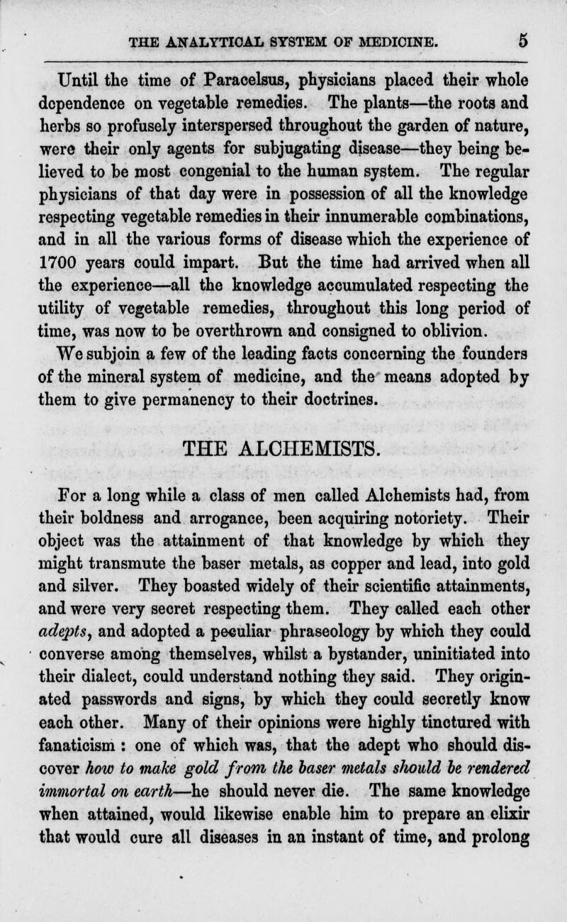 Until the time of Paracelsus, physicians placed their whole dependence on vegetable remedies. The plants—the roots and herbs so profusely interspersed throughout the garden of nature, were their only agents for subjugating disease—they being be- lieved to be most congenial to the human system. The regular physicians of that day were in possession of all the knowledge respecting vegetable remedies in their innumerable combinations, and in all the various forms of disease which the experience of 1700 years could impart. But the time had arrived when all the experience—all the knowledge accumulated respecting the utility of vegetable remedies, throughout this long period of time, was now to be overthrown and consigned to oblivion. We subjoin a few of the leading facts concerning the founders of the mineral system of medicine, and the means adopted by them to give permanency to their doctrines. THE ALCHEMISTS. For a long while a class of men called Alchemists had, from their boldness and arrogance, been acquiring notoriety. Their object was the attainment of that knowledge by which they might transmute the baser metals, as copper and lead, into gold and silver. They boasted widely of their scientific attainments, and were very secret respecting them. They called each other adepts, and adopted a peculiar phraseology by which they could converse among themselves, whilst a bystander, uninitiated into their dialect, could understand nothing they said. They origin- ated passwords and signs, by which they could secretly know each other. Many of their opinions were highly tinctured with fanaticism: one of which was, that the adept who should dis- cover how to make gold from the baser metals should be rendered immortal on earth—he should never die. The same knowledge when attained, would likewise enable him to prepare an elixir that would cure all diseases in an instant of time, and prolong