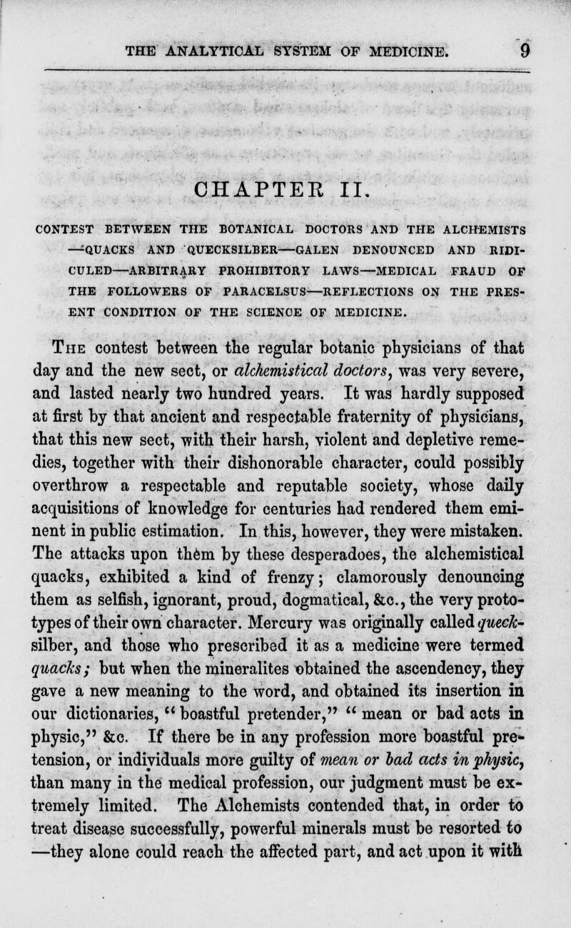 CHAPTER II. CONTEST BETWEEN THE BOTANICAL DOCTORS AND THE ALCHEMISTS —QUACKS AND QUECKSILBER—GALEN DENOUNCED AND RIDI- CULED—ARBITRARY PROHIBITORY LAWS—MEDICAL FRAUD OP THE FOLLOWERS OF PARACELSUS—REFLECTIONS ON THE PRES- ENT CONDITION OF THE SCIENCE OF MEDICINE. The contest between the regular botanic physicians of that day and the new sect, or alchemistical doctors, was very severe, and lasted nearly two hundred years. It was hardly supposed at first by that ancient and respectable fraternity of physicians, that this new sect, with their harsh, violent and depletive reme- dies, together with their dishonorable character, could possibly overthrow a respectable and reputable society, whose daily acquisitions of knowledge for centuries had rendered them emi- nent in public estimation. In this, however, they were mistaken. The attacks upon them by these desperadoes, the alchemistical quacks, exhibited a kind of frenzy; clamorously denouncing them as selfish, ignorant, proud, dogmatical, &c, the very proto- types of their own character. Mercury was originally called queck- silber, and those who prescribed it as a medicine were termed quacks; but when the mineralites obtained the ascendency, they gave a new meaning to the word, and obtained its insertion in our dictionaries,  boastful pretender,  mean or bad acts in physic, &c. If there be in any profession more boastful pre- tension, or individuals more guilty of mean or lad acts in physic, than many in the medical profession, our judgment must be ex- tremely limited. The Alchemists contended that, in order to treat disease successfully, powerful minerals must be resorted to —they alone could reach the affected part, and act upon it with